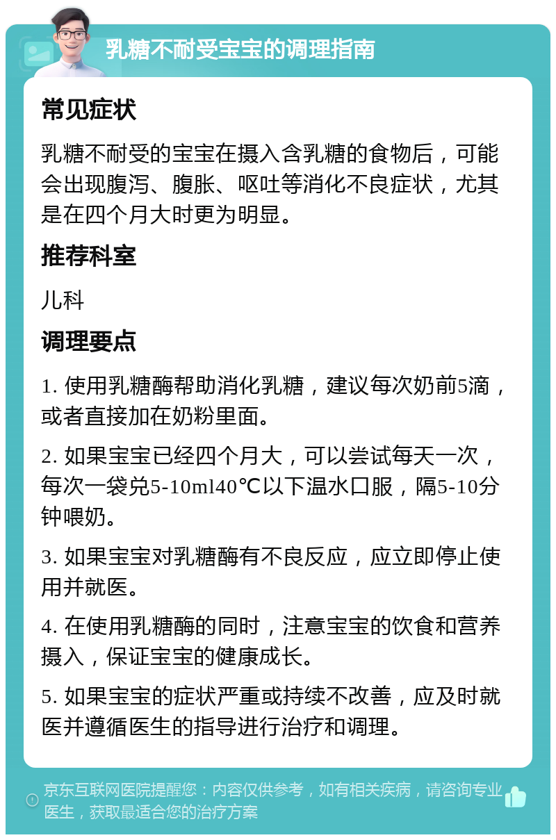 乳糖不耐受宝宝的调理指南 常见症状 乳糖不耐受的宝宝在摄入含乳糖的食物后，可能会出现腹泻、腹胀、呕吐等消化不良症状，尤其是在四个月大时更为明显。 推荐科室 儿科 调理要点 1. 使用乳糖酶帮助消化乳糖，建议每次奶前5滴，或者直接加在奶粉里面。 2. 如果宝宝已经四个月大，可以尝试每天一次，每次一袋兑5-10ml40℃以下温水口服，隔5-10分钟喂奶。 3. 如果宝宝对乳糖酶有不良反应，应立即停止使用并就医。 4. 在使用乳糖酶的同时，注意宝宝的饮食和营养摄入，保证宝宝的健康成长。 5. 如果宝宝的症状严重或持续不改善，应及时就医并遵循医生的指导进行治疗和调理。