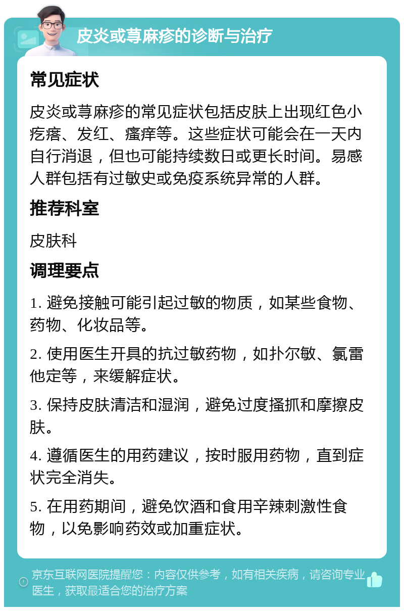 皮炎或荨麻疹的诊断与治疗 常见症状 皮炎或荨麻疹的常见症状包括皮肤上出现红色小疙瘩、发红、瘙痒等。这些症状可能会在一天内自行消退，但也可能持续数日或更长时间。易感人群包括有过敏史或免疫系统异常的人群。 推荐科室 皮肤科 调理要点 1. 避免接触可能引起过敏的物质，如某些食物、药物、化妆品等。 2. 使用医生开具的抗过敏药物，如扑尔敏、氯雷他定等，来缓解症状。 3. 保持皮肤清洁和湿润，避免过度搔抓和摩擦皮肤。 4. 遵循医生的用药建议，按时服用药物，直到症状完全消失。 5. 在用药期间，避免饮酒和食用辛辣刺激性食物，以免影响药效或加重症状。