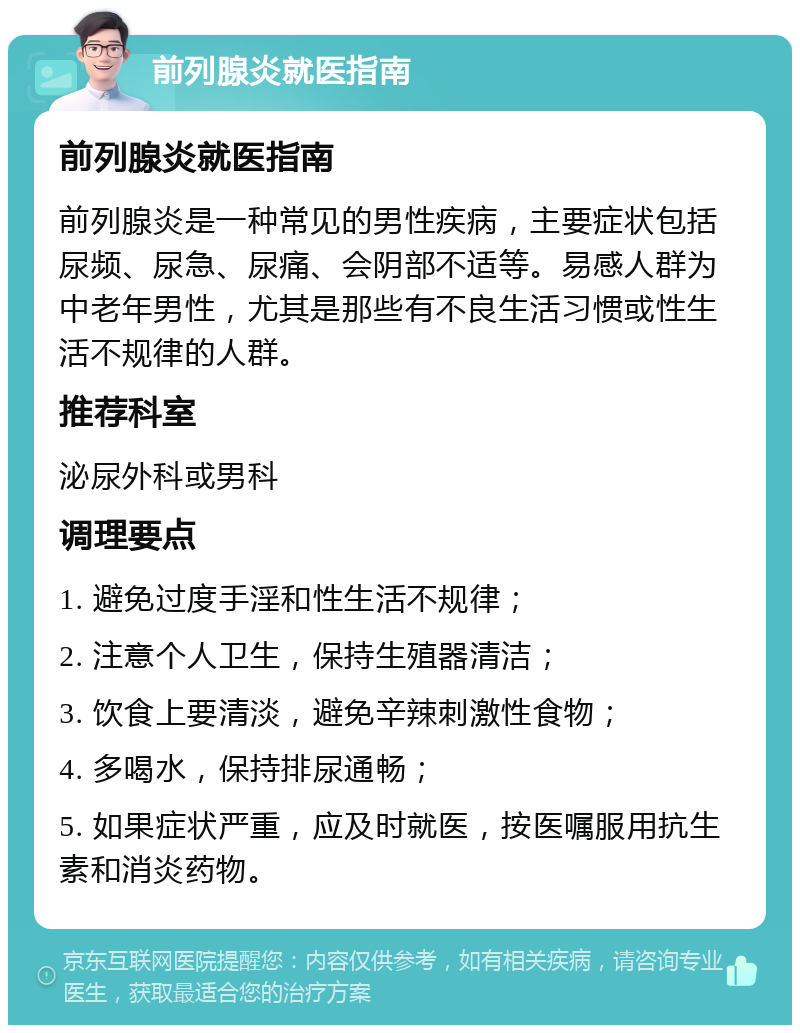 前列腺炎就医指南 前列腺炎就医指南 前列腺炎是一种常见的男性疾病，主要症状包括尿频、尿急、尿痛、会阴部不适等。易感人群为中老年男性，尤其是那些有不良生活习惯或性生活不规律的人群。 推荐科室 泌尿外科或男科 调理要点 1. 避免过度手淫和性生活不规律； 2. 注意个人卫生，保持生殖器清洁； 3. 饮食上要清淡，避免辛辣刺激性食物； 4. 多喝水，保持排尿通畅； 5. 如果症状严重，应及时就医，按医嘱服用抗生素和消炎药物。