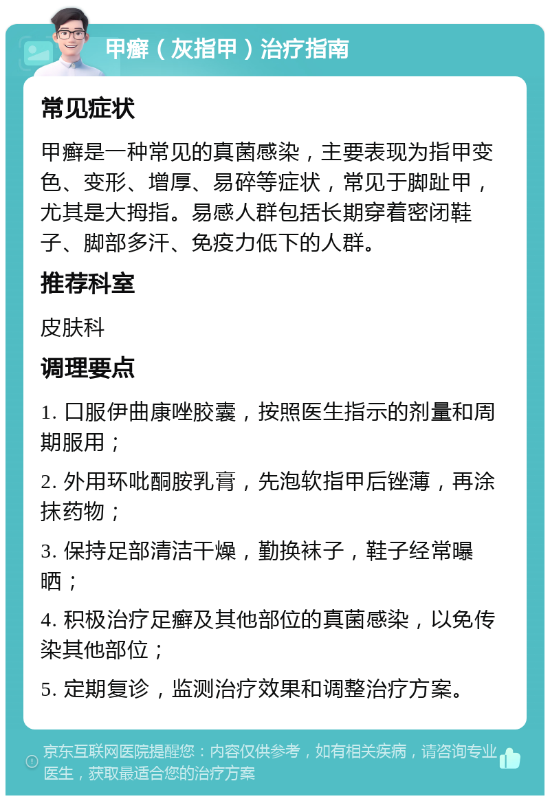 甲癣（灰指甲）治疗指南 常见症状 甲癣是一种常见的真菌感染，主要表现为指甲变色、变形、增厚、易碎等症状，常见于脚趾甲，尤其是大拇指。易感人群包括长期穿着密闭鞋子、脚部多汗、免疫力低下的人群。 推荐科室 皮肤科 调理要点 1. 口服伊曲康唑胶囊，按照医生指示的剂量和周期服用； 2. 外用环吡酮胺乳膏，先泡软指甲后锉薄，再涂抹药物； 3. 保持足部清洁干燥，勤换袜子，鞋子经常曝晒； 4. 积极治疗足癣及其他部位的真菌感染，以免传染其他部位； 5. 定期复诊，监测治疗效果和调整治疗方案。