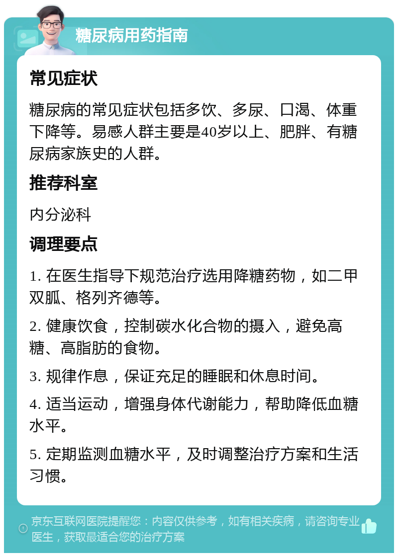 糖尿病用药指南 常见症状 糖尿病的常见症状包括多饮、多尿、口渴、体重下降等。易感人群主要是40岁以上、肥胖、有糖尿病家族史的人群。 推荐科室 内分泌科 调理要点 1. 在医生指导下规范治疗选用降糖药物，如二甲双胍、格列齐德等。 2. 健康饮食，控制碳水化合物的摄入，避免高糖、高脂肪的食物。 3. 规律作息，保证充足的睡眠和休息时间。 4. 适当运动，增强身体代谢能力，帮助降低血糖水平。 5. 定期监测血糖水平，及时调整治疗方案和生活习惯。