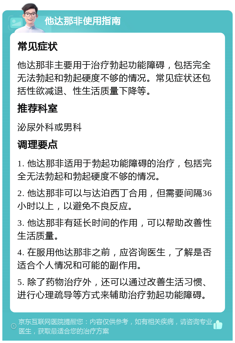 他达那非使用指南 常见症状 他达那非主要用于治疗勃起功能障碍，包括完全无法勃起和勃起硬度不够的情况。常见症状还包括性欲减退、性生活质量下降等。 推荐科室 泌尿外科或男科 调理要点 1. 他达那非适用于勃起功能障碍的治疗，包括完全无法勃起和勃起硬度不够的情况。 2. 他达那非可以与达泊西丁合用，但需要间隔36小时以上，以避免不良反应。 3. 他达那非有延长时间的作用，可以帮助改善性生活质量。 4. 在服用他达那非之前，应咨询医生，了解是否适合个人情况和可能的副作用。 5. 除了药物治疗外，还可以通过改善生活习惯、进行心理疏导等方式来辅助治疗勃起功能障碍。