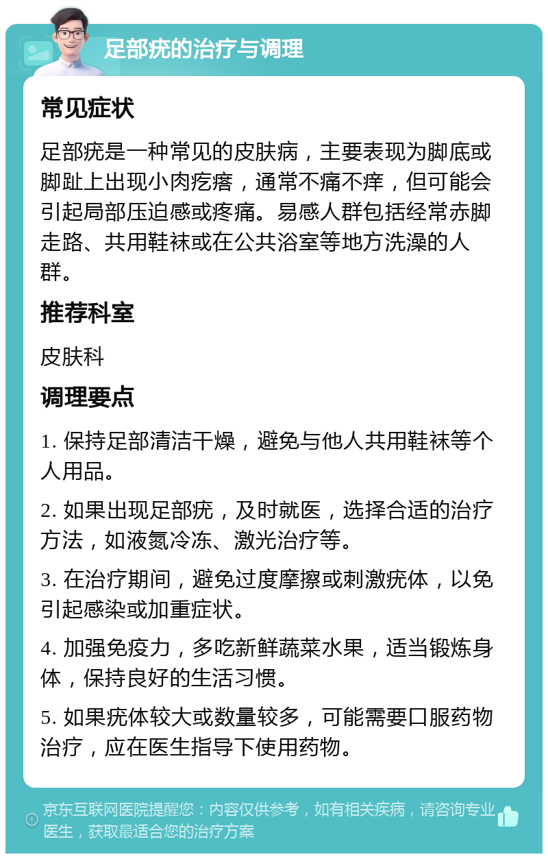 足部疣的治疗与调理 常见症状 足部疣是一种常见的皮肤病，主要表现为脚底或脚趾上出现小肉疙瘩，通常不痛不痒，但可能会引起局部压迫感或疼痛。易感人群包括经常赤脚走路、共用鞋袜或在公共浴室等地方洗澡的人群。 推荐科室 皮肤科 调理要点 1. 保持足部清洁干燥，避免与他人共用鞋袜等个人用品。 2. 如果出现足部疣，及时就医，选择合适的治疗方法，如液氮冷冻、激光治疗等。 3. 在治疗期间，避免过度摩擦或刺激疣体，以免引起感染或加重症状。 4. 加强免疫力，多吃新鲜蔬菜水果，适当锻炼身体，保持良好的生活习惯。 5. 如果疣体较大或数量较多，可能需要口服药物治疗，应在医生指导下使用药物。