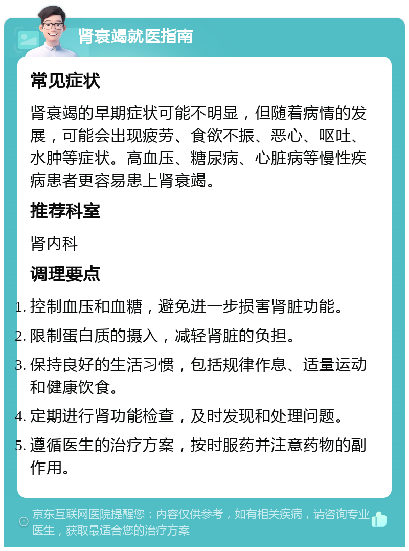 肾衰竭就医指南 常见症状 肾衰竭的早期症状可能不明显，但随着病情的发展，可能会出现疲劳、食欲不振、恶心、呕吐、水肿等症状。高血压、糖尿病、心脏病等慢性疾病患者更容易患上肾衰竭。 推荐科室 肾内科 调理要点 控制血压和血糖，避免进一步损害肾脏功能。 限制蛋白质的摄入，减轻肾脏的负担。 保持良好的生活习惯，包括规律作息、适量运动和健康饮食。 定期进行肾功能检查，及时发现和处理问题。 遵循医生的治疗方案，按时服药并注意药物的副作用。