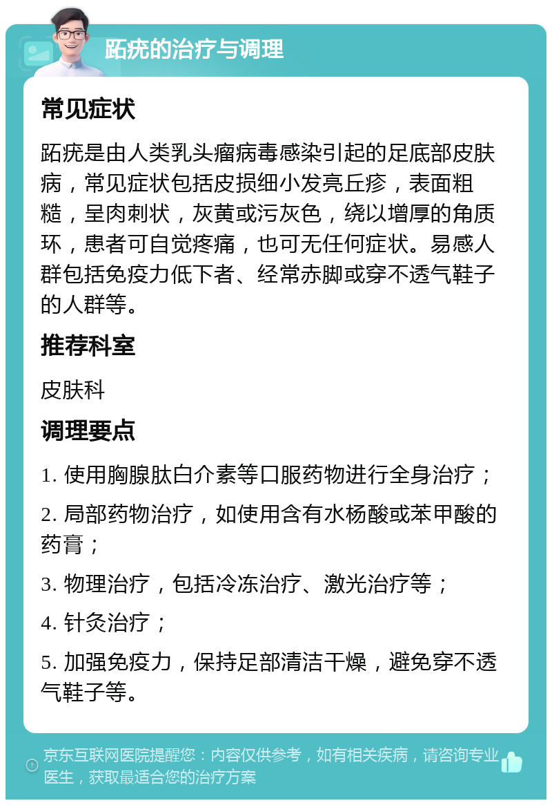 跖疣的治疗与调理 常见症状 跖疣是由人类乳头瘤病毒感染引起的足底部皮肤病，常见症状包括皮损细小发亮丘疹，表面粗糙，呈肉刺状，灰黄或污灰色，绕以增厚的角质环，患者可自觉疼痛，也可无任何症状。易感人群包括免疫力低下者、经常赤脚或穿不透气鞋子的人群等。 推荐科室 皮肤科 调理要点 1. 使用胸腺肽白介素等口服药物进行全身治疗； 2. 局部药物治疗，如使用含有水杨酸或苯甲酸的药膏； 3. 物理治疗，包括冷冻治疗、激光治疗等； 4. 针灸治疗； 5. 加强免疫力，保持足部清洁干燥，避免穿不透气鞋子等。