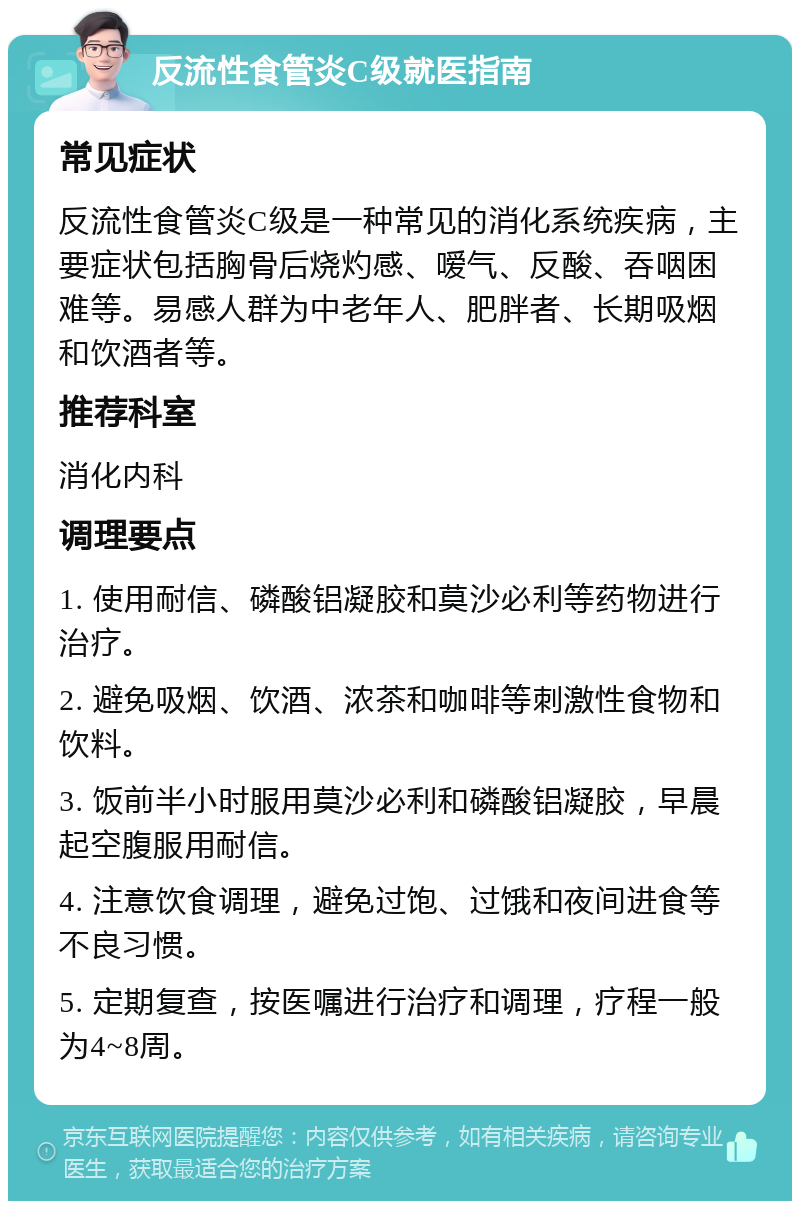 反流性食管炎C级就医指南 常见症状 反流性食管炎C级是一种常见的消化系统疾病，主要症状包括胸骨后烧灼感、嗳气、反酸、吞咽困难等。易感人群为中老年人、肥胖者、长期吸烟和饮酒者等。 推荐科室 消化内科 调理要点 1. 使用耐信、磷酸铝凝胶和莫沙必利等药物进行治疗。 2. 避免吸烟、饮酒、浓茶和咖啡等刺激性食物和饮料。 3. 饭前半小时服用莫沙必利和磷酸铝凝胶，早晨起空腹服用耐信。 4. 注意饮食调理，避免过饱、过饿和夜间进食等不良习惯。 5. 定期复查，按医嘱进行治疗和调理，疗程一般为4~8周。