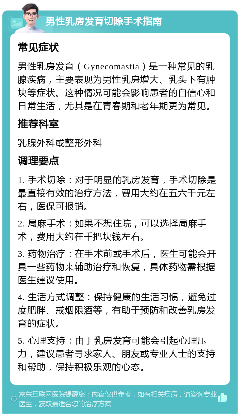 男性乳房发育切除手术指南 常见症状 男性乳房发育（Gynecomastia）是一种常见的乳腺疾病，主要表现为男性乳房增大、乳头下有肿块等症状。这种情况可能会影响患者的自信心和日常生活，尤其是在青春期和老年期更为常见。 推荐科室 乳腺外科或整形外科 调理要点 1. 手术切除：对于明显的乳房发育，手术切除是最直接有效的治疗方法，费用大约在五六千元左右，医保可报销。 2. 局麻手术：如果不想住院，可以选择局麻手术，费用大约在千把块钱左右。 3. 药物治疗：在手术前或手术后，医生可能会开具一些药物来辅助治疗和恢复，具体药物需根据医生建议使用。 4. 生活方式调整：保持健康的生活习惯，避免过度肥胖、戒烟限酒等，有助于预防和改善乳房发育的症状。 5. 心理支持：由于乳房发育可能会引起心理压力，建议患者寻求家人、朋友或专业人士的支持和帮助，保持积极乐观的心态。