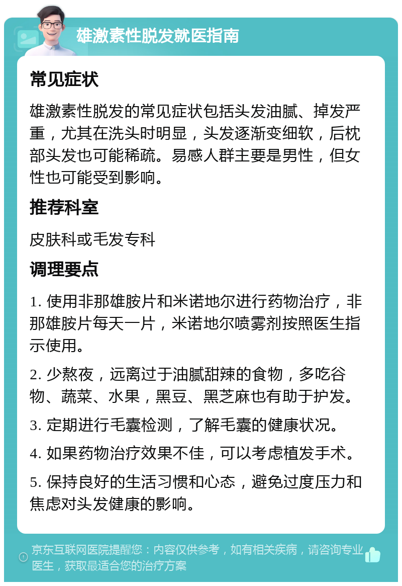 雄激素性脱发就医指南 常见症状 雄激素性脱发的常见症状包括头发油腻、掉发严重，尤其在洗头时明显，头发逐渐变细软，后枕部头发也可能稀疏。易感人群主要是男性，但女性也可能受到影响。 推荐科室 皮肤科或毛发专科 调理要点 1. 使用非那雄胺片和米诺地尔进行药物治疗，非那雄胺片每天一片，米诺地尔喷雾剂按照医生指示使用。 2. 少熬夜，远离过于油腻甜辣的食物，多吃谷物、蔬菜、水果，黑豆、黑芝麻也有助于护发。 3. 定期进行毛囊检测，了解毛囊的健康状况。 4. 如果药物治疗效果不佳，可以考虑植发手术。 5. 保持良好的生活习惯和心态，避免过度压力和焦虑对头发健康的影响。