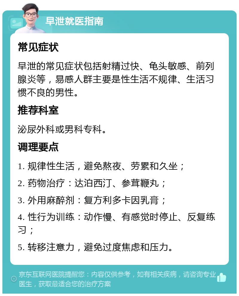 早泄就医指南 常见症状 早泄的常见症状包括射精过快、龟头敏感、前列腺炎等，易感人群主要是性生活不规律、生活习惯不良的男性。 推荐科室 泌尿外科或男科专科。 调理要点 1. 规律性生活，避免熬夜、劳累和久坐； 2. 药物治疗：达泊西汀、参茸鞭丸； 3. 外用麻醉剂：复方利多卡因乳膏； 4. 性行为训练：动作慢、有感觉时停止、反复练习； 5. 转移注意力，避免过度焦虑和压力。