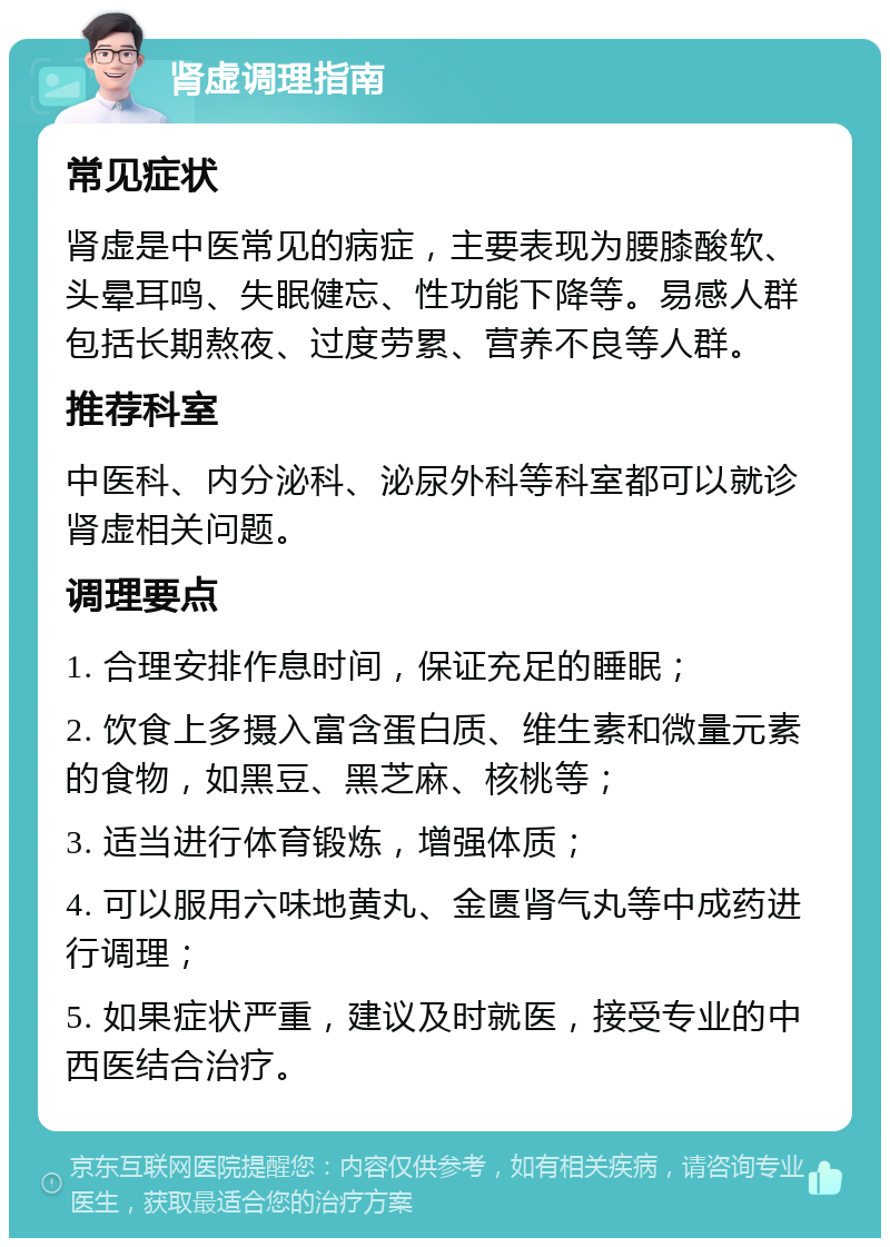 肾虚调理指南 常见症状 肾虚是中医常见的病症，主要表现为腰膝酸软、头晕耳鸣、失眠健忘、性功能下降等。易感人群包括长期熬夜、过度劳累、营养不良等人群。 推荐科室 中医科、内分泌科、泌尿外科等科室都可以就诊肾虚相关问题。 调理要点 1. 合理安排作息时间，保证充足的睡眠； 2. 饮食上多摄入富含蛋白质、维生素和微量元素的食物，如黑豆、黑芝麻、核桃等； 3. 适当进行体育锻炼，增强体质； 4. 可以服用六味地黄丸、金匮肾气丸等中成药进行调理； 5. 如果症状严重，建议及时就医，接受专业的中西医结合治疗。