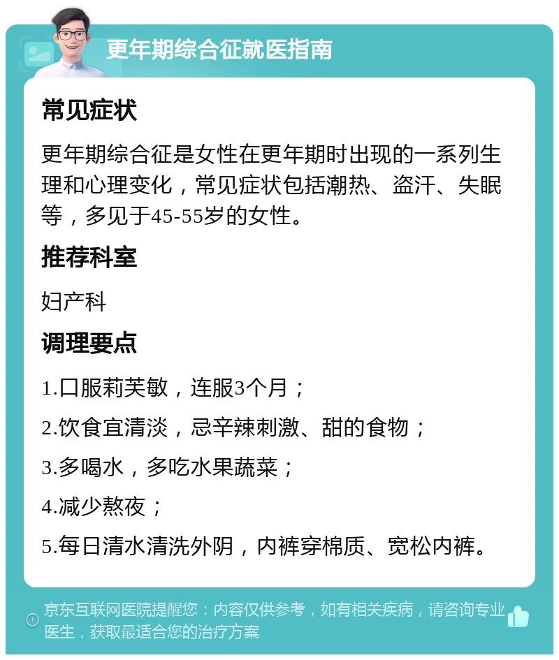 更年期综合征就医指南 常见症状 更年期综合征是女性在更年期时出现的一系列生理和心理变化，常见症状包括潮热、盗汗、失眠等，多见于45-55岁的女性。 推荐科室 妇产科 调理要点 1.口服莉芙敏，连服3个月； 2.饮食宜清淡，忌辛辣刺激、甜的食物； 3.多喝水，多吃水果蔬菜； 4.减少熬夜； 5.每日清水清洗外阴，内裤穿棉质、宽松内裤。