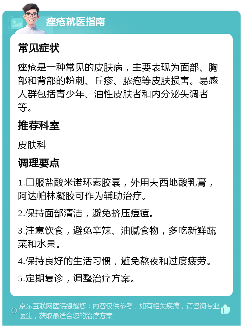 痤疮就医指南 常见症状 痤疮是一种常见的皮肤病，主要表现为面部、胸部和背部的粉刺、丘疹、脓疱等皮肤损害。易感人群包括青少年、油性皮肤者和内分泌失调者等。 推荐科室 皮肤科 调理要点 1.口服盐酸米诺环素胶囊，外用夫西地酸乳膏，阿达帕林凝胶可作为辅助治疗。 2.保持面部清洁，避免挤压痘痘。 3.注意饮食，避免辛辣、油腻食物，多吃新鲜蔬菜和水果。 4.保持良好的生活习惯，避免熬夜和过度疲劳。 5.定期复诊，调整治疗方案。