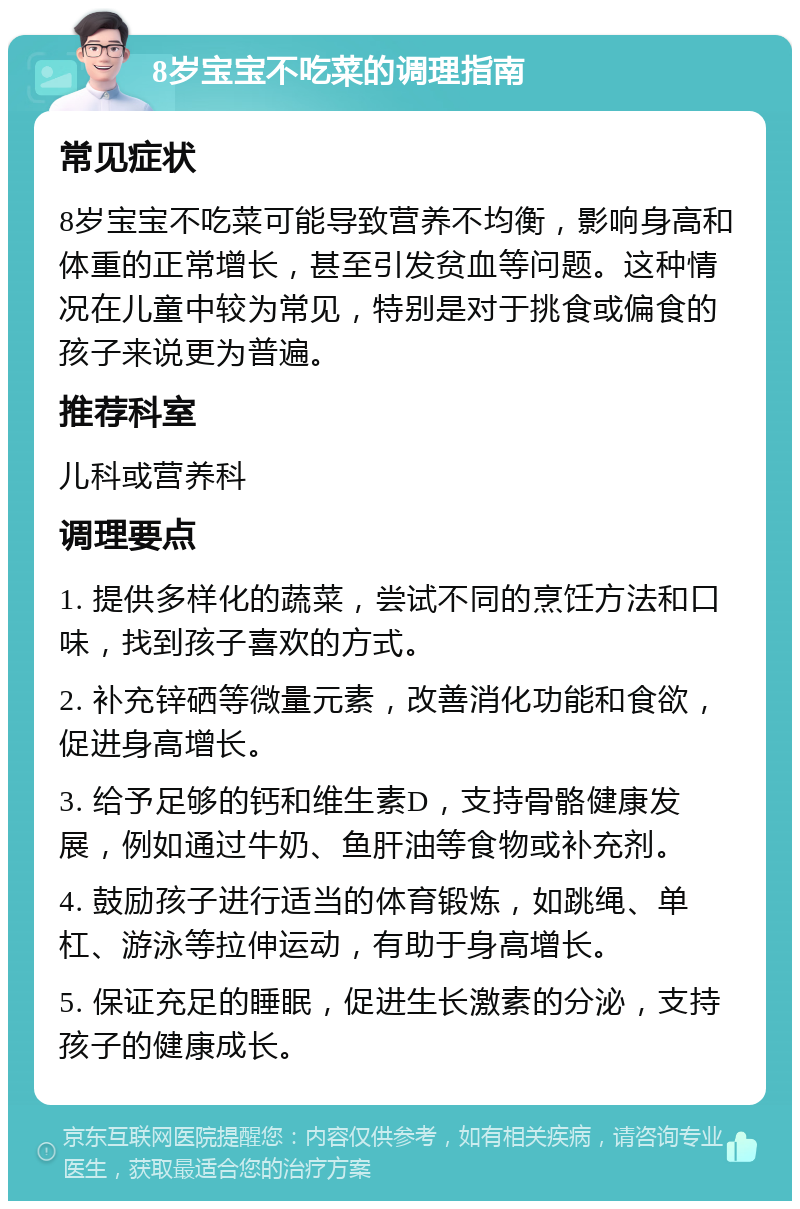 8岁宝宝不吃菜的调理指南 常见症状 8岁宝宝不吃菜可能导致营养不均衡，影响身高和体重的正常增长，甚至引发贫血等问题。这种情况在儿童中较为常见，特别是对于挑食或偏食的孩子来说更为普遍。 推荐科室 儿科或营养科 调理要点 1. 提供多样化的蔬菜，尝试不同的烹饪方法和口味，找到孩子喜欢的方式。 2. 补充锌硒等微量元素，改善消化功能和食欲，促进身高增长。 3. 给予足够的钙和维生素D，支持骨骼健康发展，例如通过牛奶、鱼肝油等食物或补充剂。 4. 鼓励孩子进行适当的体育锻炼，如跳绳、单杠、游泳等拉伸运动，有助于身高增长。 5. 保证充足的睡眠，促进生长激素的分泌，支持孩子的健康成长。