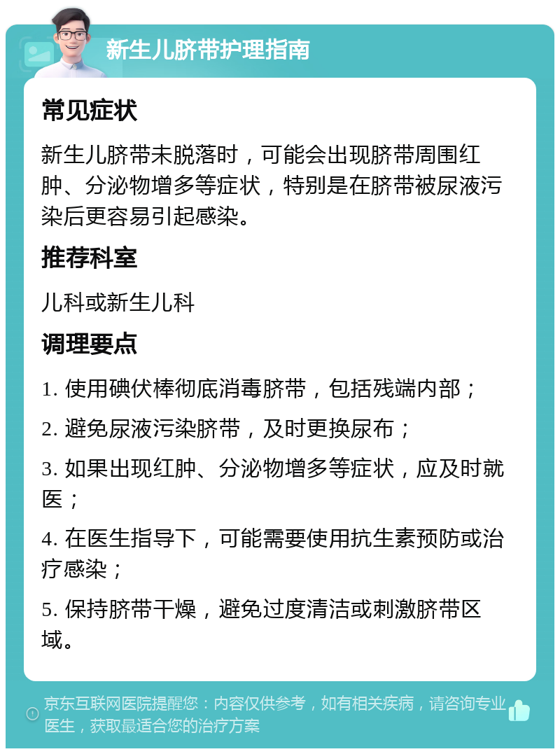 新生儿脐带护理指南 常见症状 新生儿脐带未脱落时，可能会出现脐带周围红肿、分泌物增多等症状，特别是在脐带被尿液污染后更容易引起感染。 推荐科室 儿科或新生儿科 调理要点 1. 使用碘伏棒彻底消毒脐带，包括残端内部； 2. 避免尿液污染脐带，及时更换尿布； 3. 如果出现红肿、分泌物增多等症状，应及时就医； 4. 在医生指导下，可能需要使用抗生素预防或治疗感染； 5. 保持脐带干燥，避免过度清洁或刺激脐带区域。