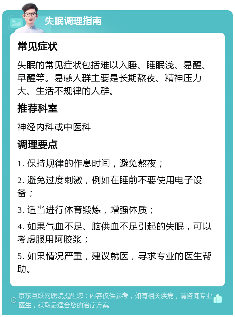 失眠调理指南 常见症状 失眠的常见症状包括难以入睡、睡眠浅、易醒、早醒等。易感人群主要是长期熬夜、精神压力大、生活不规律的人群。 推荐科室 神经内科或中医科 调理要点 1. 保持规律的作息时间，避免熬夜； 2. 避免过度刺激，例如在睡前不要使用电子设备； 3. 适当进行体育锻炼，增强体质； 4. 如果气血不足、脑供血不足引起的失眠，可以考虑服用阿胶浆； 5. 如果情况严重，建议就医，寻求专业的医生帮助。