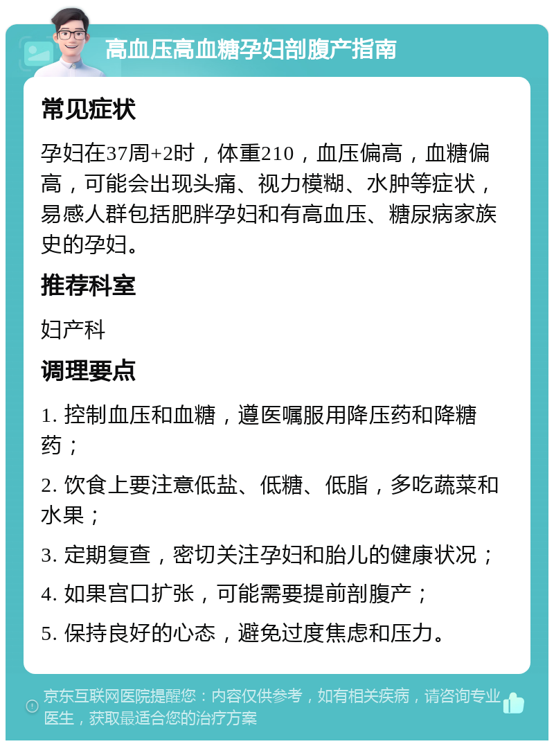 高血压高血糖孕妇剖腹产指南 常见症状 孕妇在37周+2时，体重210，血压偏高，血糖偏高，可能会出现头痛、视力模糊、水肿等症状，易感人群包括肥胖孕妇和有高血压、糖尿病家族史的孕妇。 推荐科室 妇产科 调理要点 1. 控制血压和血糖，遵医嘱服用降压药和降糖药； 2. 饮食上要注意低盐、低糖、低脂，多吃蔬菜和水果； 3. 定期复查，密切关注孕妇和胎儿的健康状况； 4. 如果宫口扩张，可能需要提前剖腹产； 5. 保持良好的心态，避免过度焦虑和压力。