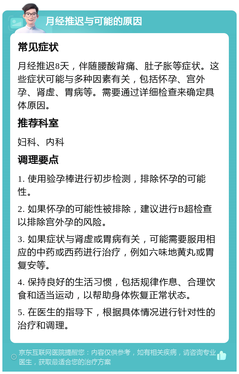 月经推迟与可能的原因 常见症状 月经推迟8天，伴随腰酸背痛、肚子胀等症状。这些症状可能与多种因素有关，包括怀孕、宫外孕、肾虚、胃病等。需要通过详细检查来确定具体原因。 推荐科室 妇科、内科 调理要点 1. 使用验孕棒进行初步检测，排除怀孕的可能性。 2. 如果怀孕的可能性被排除，建议进行B超检查以排除宫外孕的风险。 3. 如果症状与肾虚或胃病有关，可能需要服用相应的中药或西药进行治疗，例如六味地黄丸或胃复安等。 4. 保持良好的生活习惯，包括规律作息、合理饮食和适当运动，以帮助身体恢复正常状态。 5. 在医生的指导下，根据具体情况进行针对性的治疗和调理。