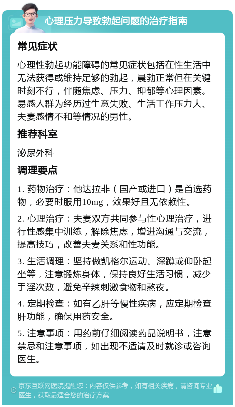 心理压力导致勃起问题的治疗指南 常见症状 心理性勃起功能障碍的常见症状包括在性生活中无法获得或维持足够的勃起，晨勃正常但在关键时刻不行，伴随焦虑、压力、抑郁等心理因素。易感人群为经历过生意失败、生活工作压力大、夫妻感情不和等情况的男性。 推荐科室 泌尿外科 调理要点 1. 药物治疗：他达拉非（国产或进口）是首选药物，必要时服用10mg，效果好且无依赖性。 2. 心理治疗：夫妻双方共同参与性心理治疗，进行性感集中训练，解除焦虑，增进沟通与交流，提高技巧，改善夫妻关系和性功能。 3. 生活调理：坚持做凯格尔运动、深蹲或仰卧起坐等，注意锻炼身体，保持良好生活习惯，减少手淫次数，避免辛辣刺激食物和熬夜。 4. 定期检查：如有乙肝等慢性疾病，应定期检查肝功能，确保用药安全。 5. 注意事项：用药前仔细阅读药品说明书，注意禁忌和注意事项，如出现不适请及时就诊或咨询医生。