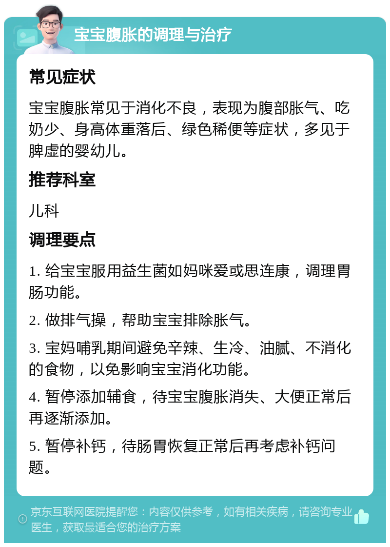 宝宝腹胀的调理与治疗 常见症状 宝宝腹胀常见于消化不良，表现为腹部胀气、吃奶少、身高体重落后、绿色稀便等症状，多见于脾虚的婴幼儿。 推荐科室 儿科 调理要点 1. 给宝宝服用益生菌如妈咪爱或思连康，调理胃肠功能。 2. 做排气操，帮助宝宝排除胀气。 3. 宝妈哺乳期间避免辛辣、生冷、油腻、不消化的食物，以免影响宝宝消化功能。 4. 暂停添加辅食，待宝宝腹胀消失、大便正常后再逐渐添加。 5. 暂停补钙，待肠胃恢复正常后再考虑补钙问题。