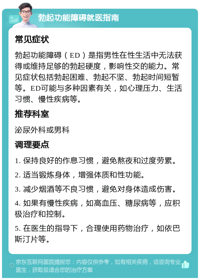 勃起功能障碍就医指南 常见症状 勃起功能障碍（ED）是指男性在性生活中无法获得或维持足够的勃起硬度，影响性交的能力。常见症状包括勃起困难、勃起不坚、勃起时间短暂等。ED可能与多种因素有关，如心理压力、生活习惯、慢性疾病等。 推荐科室 泌尿外科或男科 调理要点 1. 保持良好的作息习惯，避免熬夜和过度劳累。 2. 适当锻炼身体，增强体质和性功能。 3. 减少烟酒等不良习惯，避免对身体造成伤害。 4. 如果有慢性疾病，如高血压、糖尿病等，应积极治疗和控制。 5. 在医生的指导下，合理使用药物治疗，如依巴斯汀片等。