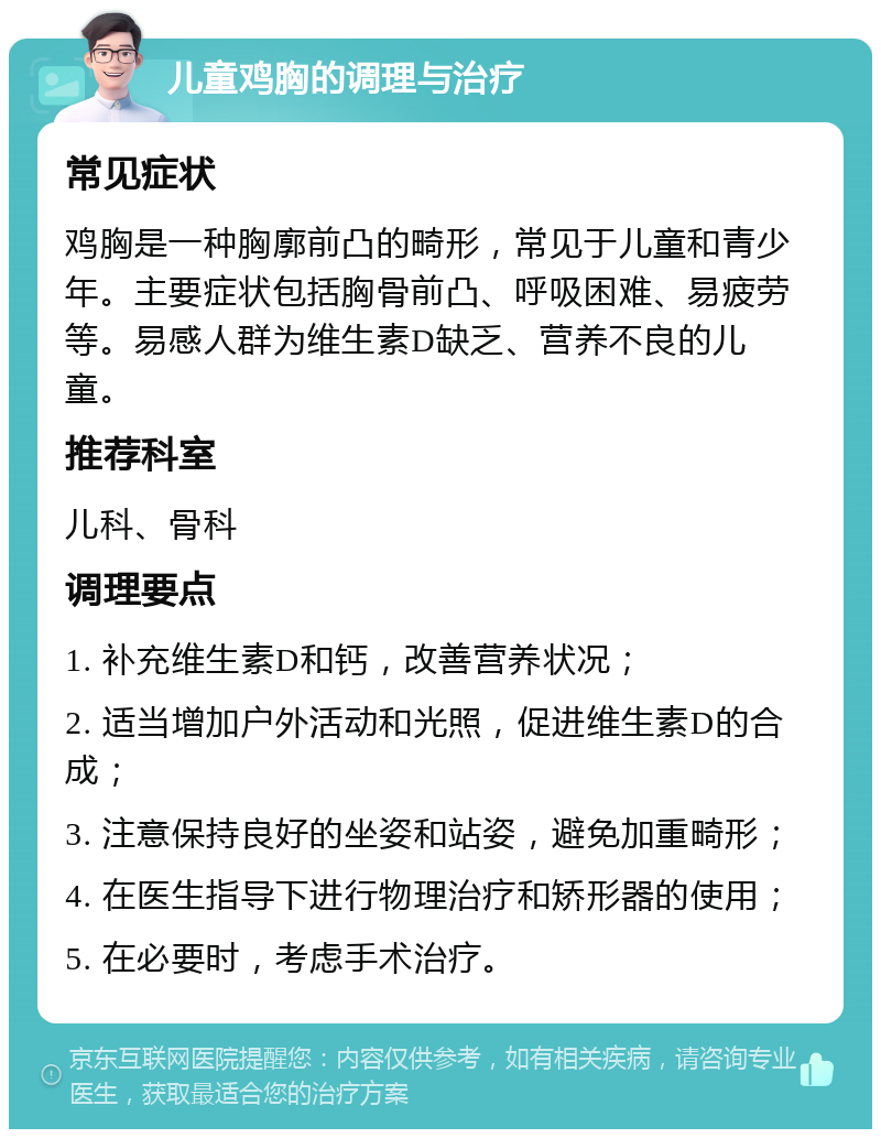 儿童鸡胸的调理与治疗 常见症状 鸡胸是一种胸廓前凸的畸形，常见于儿童和青少年。主要症状包括胸骨前凸、呼吸困难、易疲劳等。易感人群为维生素D缺乏、营养不良的儿童。 推荐科室 儿科、骨科 调理要点 1. 补充维生素D和钙，改善营养状况； 2. 适当增加户外活动和光照，促进维生素D的合成； 3. 注意保持良好的坐姿和站姿，避免加重畸形； 4. 在医生指导下进行物理治疗和矫形器的使用； 5. 在必要时，考虑手术治疗。