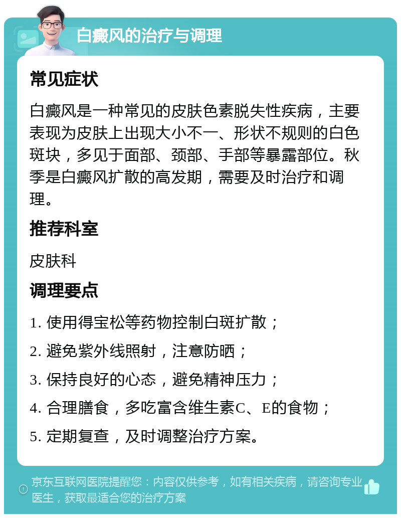 白癜风的治疗与调理 常见症状 白癜风是一种常见的皮肤色素脱失性疾病，主要表现为皮肤上出现大小不一、形状不规则的白色斑块，多见于面部、颈部、手部等暴露部位。秋季是白癜风扩散的高发期，需要及时治疗和调理。 推荐科室 皮肤科 调理要点 1. 使用得宝松等药物控制白斑扩散； 2. 避免紫外线照射，注意防晒； 3. 保持良好的心态，避免精神压力； 4. 合理膳食，多吃富含维生素C、E的食物； 5. 定期复查，及时调整治疗方案。