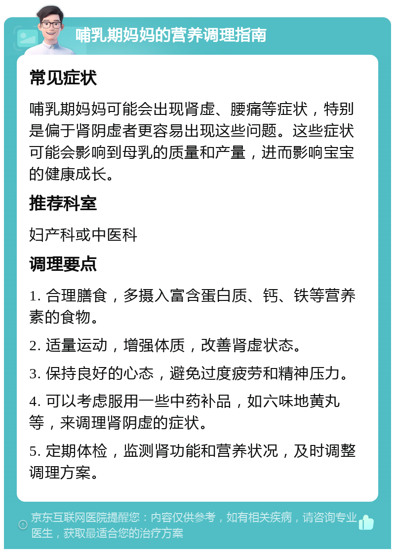 哺乳期妈妈的营养调理指南 常见症状 哺乳期妈妈可能会出现肾虚、腰痛等症状，特别是偏于肾阴虚者更容易出现这些问题。这些症状可能会影响到母乳的质量和产量，进而影响宝宝的健康成长。 推荐科室 妇产科或中医科 调理要点 1. 合理膳食，多摄入富含蛋白质、钙、铁等营养素的食物。 2. 适量运动，增强体质，改善肾虚状态。 3. 保持良好的心态，避免过度疲劳和精神压力。 4. 可以考虑服用一些中药补品，如六味地黄丸等，来调理肾阴虚的症状。 5. 定期体检，监测肾功能和营养状况，及时调整调理方案。