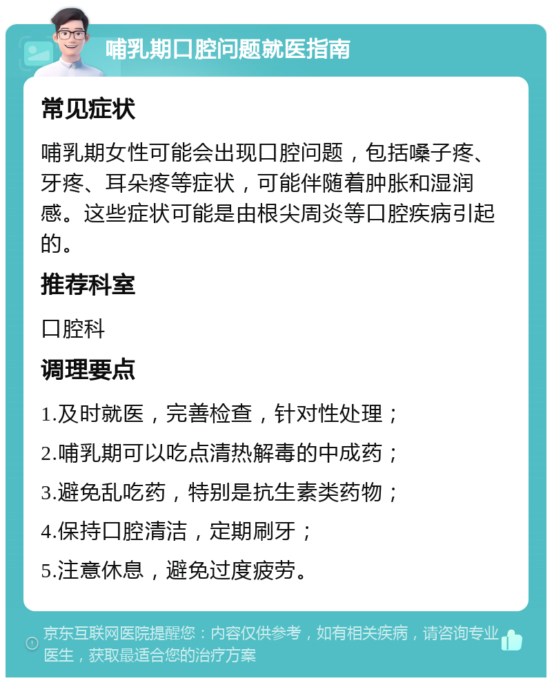 哺乳期口腔问题就医指南 常见症状 哺乳期女性可能会出现口腔问题，包括嗓子疼、牙疼、耳朵疼等症状，可能伴随着肿胀和湿润感。这些症状可能是由根尖周炎等口腔疾病引起的。 推荐科室 口腔科 调理要点 1.及时就医，完善检查，针对性处理； 2.哺乳期可以吃点清热解毒的中成药； 3.避免乱吃药，特别是抗生素类药物； 4.保持口腔清洁，定期刷牙； 5.注意休息，避免过度疲劳。