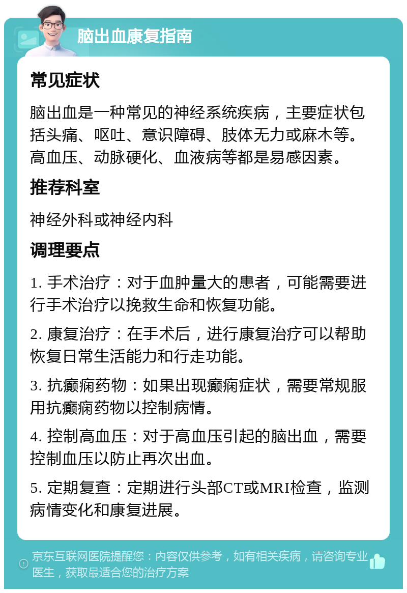 脑出血康复指南 常见症状 脑出血是一种常见的神经系统疾病，主要症状包括头痛、呕吐、意识障碍、肢体无力或麻木等。高血压、动脉硬化、血液病等都是易感因素。 推荐科室 神经外科或神经内科 调理要点 1. 手术治疗：对于血肿量大的患者，可能需要进行手术治疗以挽救生命和恢复功能。 2. 康复治疗：在手术后，进行康复治疗可以帮助恢复日常生活能力和行走功能。 3. 抗癫痫药物：如果出现癫痫症状，需要常规服用抗癫痫药物以控制病情。 4. 控制高血压：对于高血压引起的脑出血，需要控制血压以防止再次出血。 5. 定期复查：定期进行头部CT或MRI检查，监测病情变化和康复进展。