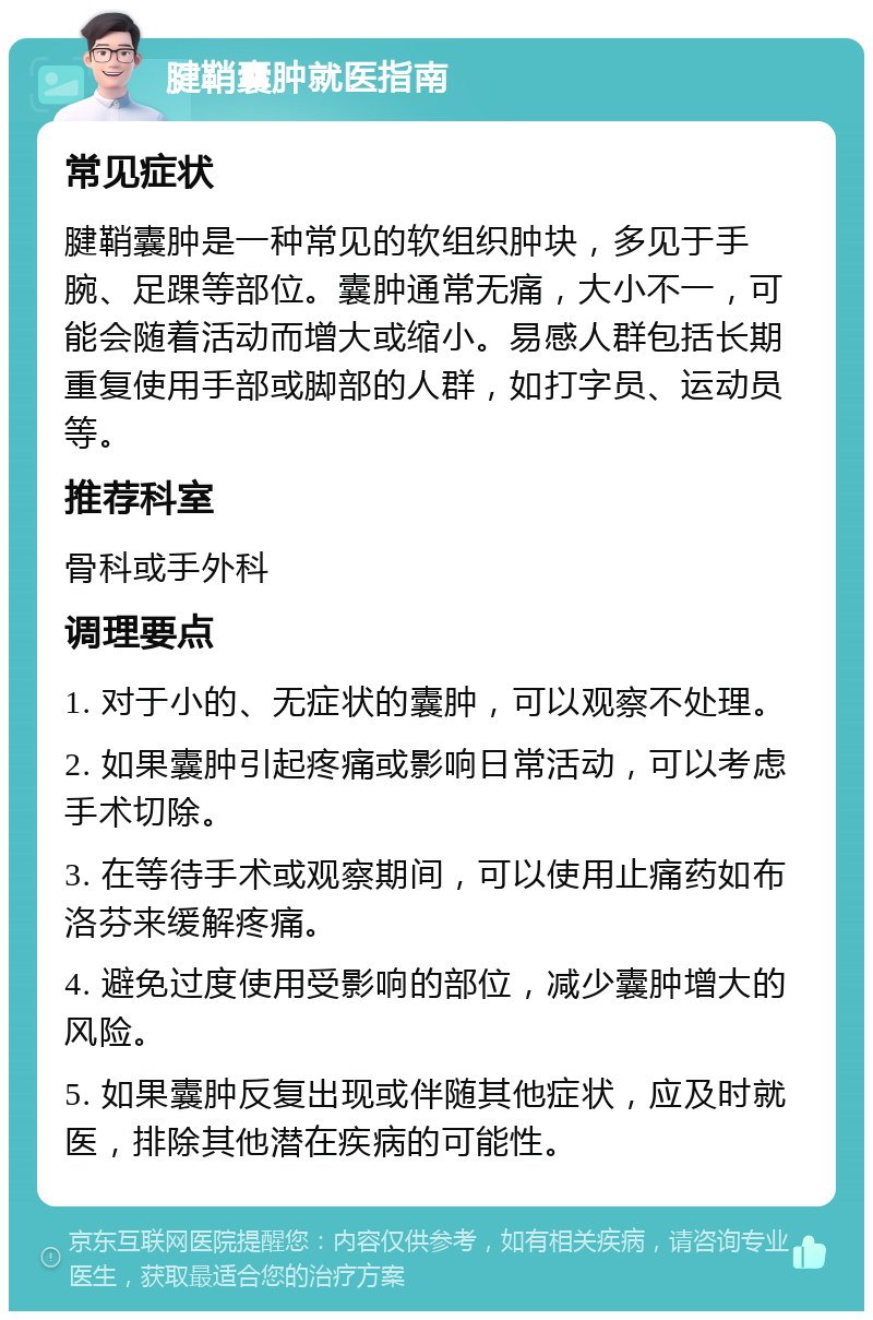 腱鞘囊肿就医指南 常见症状 腱鞘囊肿是一种常见的软组织肿块，多见于手腕、足踝等部位。囊肿通常无痛，大小不一，可能会随着活动而增大或缩小。易感人群包括长期重复使用手部或脚部的人群，如打字员、运动员等。 推荐科室 骨科或手外科 调理要点 1. 对于小的、无症状的囊肿，可以观察不处理。 2. 如果囊肿引起疼痛或影响日常活动，可以考虑手术切除。 3. 在等待手术或观察期间，可以使用止痛药如布洛芬来缓解疼痛。 4. 避免过度使用受影响的部位，减少囊肿增大的风险。 5. 如果囊肿反复出现或伴随其他症状，应及时就医，排除其他潜在疾病的可能性。