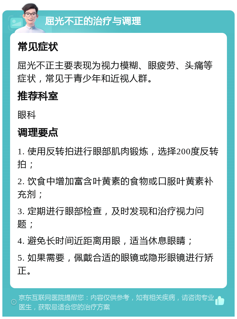 屈光不正的治疗与调理 常见症状 屈光不正主要表现为视力模糊、眼疲劳、头痛等症状，常见于青少年和近视人群。 推荐科室 眼科 调理要点 1. 使用反转拍进行眼部肌肉锻炼，选择200度反转拍； 2. 饮食中增加富含叶黄素的食物或口服叶黄素补充剂； 3. 定期进行眼部检查，及时发现和治疗视力问题； 4. 避免长时间近距离用眼，适当休息眼睛； 5. 如果需要，佩戴合适的眼镜或隐形眼镜进行矫正。