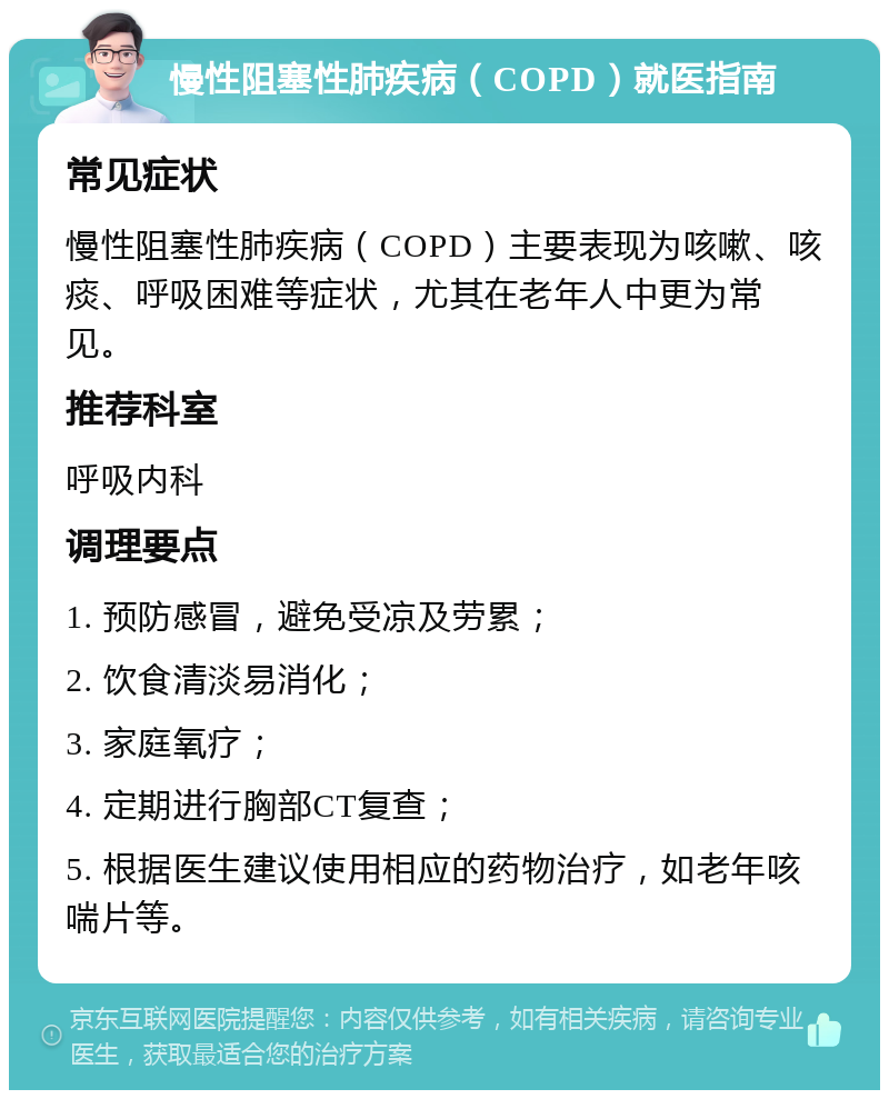 慢性阻塞性肺疾病（COPD）就医指南 常见症状 慢性阻塞性肺疾病（COPD）主要表现为咳嗽、咳痰、呼吸困难等症状，尤其在老年人中更为常见。 推荐科室 呼吸内科 调理要点 1. 预防感冒，避免受凉及劳累； 2. 饮食清淡易消化； 3. 家庭氧疗； 4. 定期进行胸部CT复查； 5. 根据医生建议使用相应的药物治疗，如老年咳喘片等。