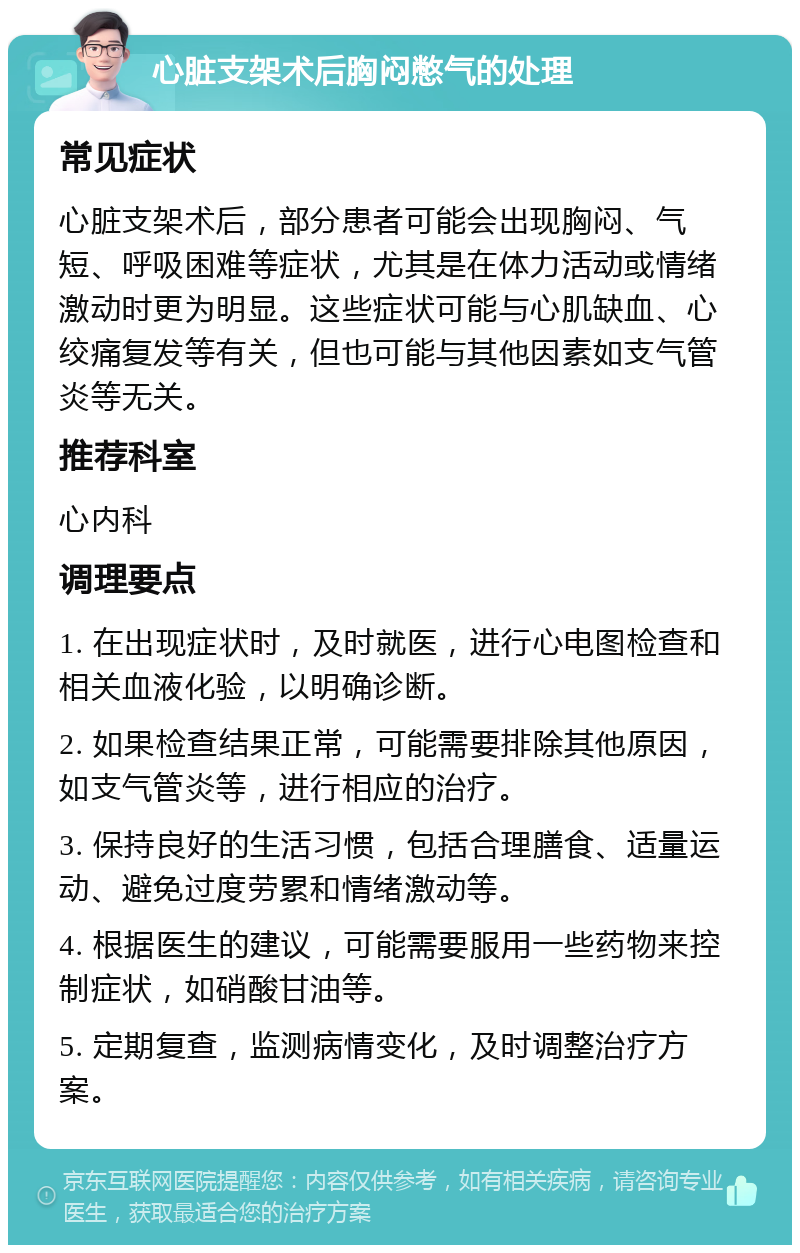 心脏支架术后胸闷憋气的处理 常见症状 心脏支架术后，部分患者可能会出现胸闷、气短、呼吸困难等症状，尤其是在体力活动或情绪激动时更为明显。这些症状可能与心肌缺血、心绞痛复发等有关，但也可能与其他因素如支气管炎等无关。 推荐科室 心内科 调理要点 1. 在出现症状时，及时就医，进行心电图检查和相关血液化验，以明确诊断。 2. 如果检查结果正常，可能需要排除其他原因，如支气管炎等，进行相应的治疗。 3. 保持良好的生活习惯，包括合理膳食、适量运动、避免过度劳累和情绪激动等。 4. 根据医生的建议，可能需要服用一些药物来控制症状，如硝酸甘油等。 5. 定期复查，监测病情变化，及时调整治疗方案。