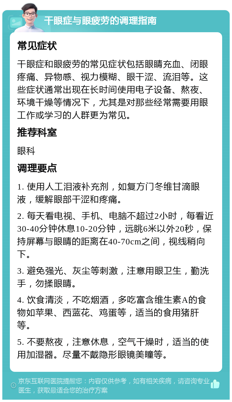 干眼症与眼疲劳的调理指南 常见症状 干眼症和眼疲劳的常见症状包括眼睛充血、闭眼疼痛、异物感、视力模糊、眼干涩、流泪等。这些症状通常出现在长时间使用电子设备、熬夜、环境干燥等情况下，尤其是对那些经常需要用眼工作或学习的人群更为常见。 推荐科室 眼科 调理要点 1. 使用人工泪液补充剂，如复方门冬维甘滴眼液，缓解眼部干涩和疼痛。 2. 每天看电视、手机、电脑不超过2小时，每看近30-40分钟休息10-20分钟，远眺6米以外20秒，保持屏幕与眼睛的距离在40-70cm之间，视线稍向下。 3. 避免强光、灰尘等刺激，注意用眼卫生，勤洗手，勿揉眼睛。 4. 饮食清淡，不吃烟酒，多吃富含维生素A的食物如苹果、西蓝花、鸡蛋等，适当的食用猪肝等。 5. 不要熬夜，注意休息，空气干燥时，适当的使用加湿器。尽量不戴隐形眼镜美瞳等。