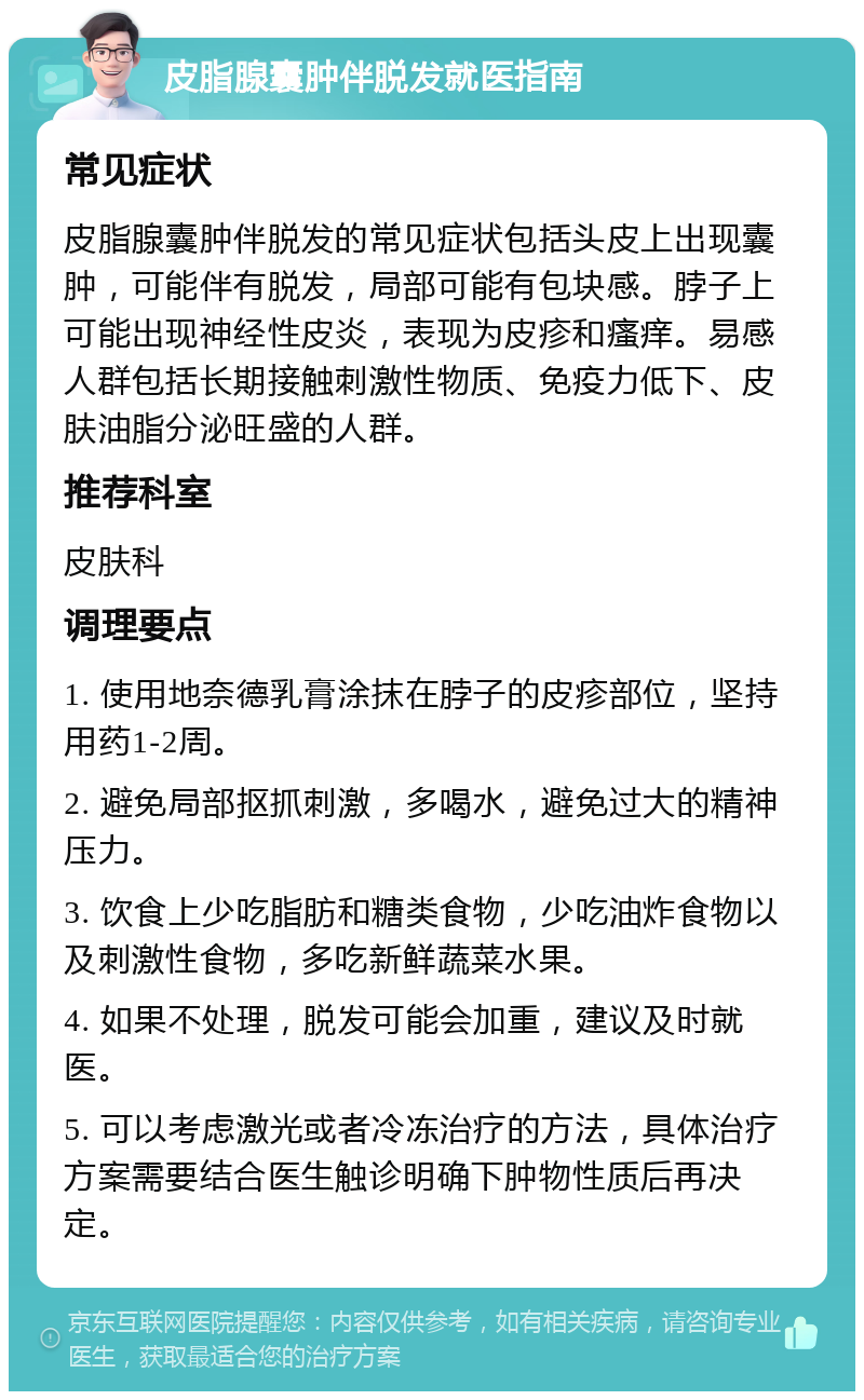 皮脂腺囊肿伴脱发就医指南 常见症状 皮脂腺囊肿伴脱发的常见症状包括头皮上出现囊肿，可能伴有脱发，局部可能有包块感。脖子上可能出现神经性皮炎，表现为皮疹和瘙痒。易感人群包括长期接触刺激性物质、免疫力低下、皮肤油脂分泌旺盛的人群。 推荐科室 皮肤科 调理要点 1. 使用地奈德乳膏涂抹在脖子的皮疹部位，坚持用药1-2周。 2. 避免局部抠抓刺激，多喝水，避免过大的精神压力。 3. 饮食上少吃脂肪和糖类食物，少吃油炸食物以及刺激性食物，多吃新鲜蔬菜水果。 4. 如果不处理，脱发可能会加重，建议及时就医。 5. 可以考虑激光或者冷冻治疗的方法，具体治疗方案需要结合医生触诊明确下肿物性质后再决定。