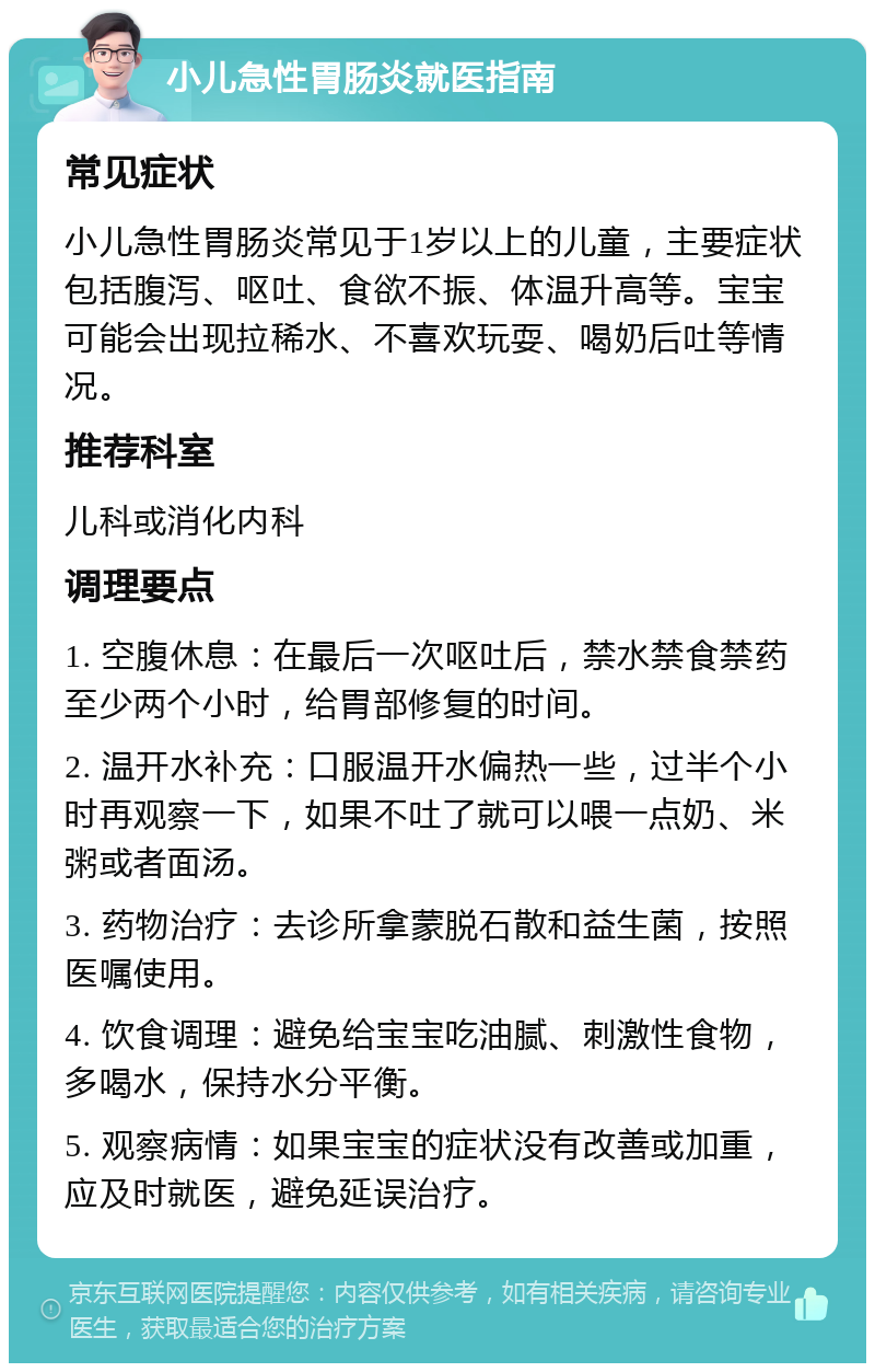 小儿急性胃肠炎就医指南 常见症状 小儿急性胃肠炎常见于1岁以上的儿童，主要症状包括腹泻、呕吐、食欲不振、体温升高等。宝宝可能会出现拉稀水、不喜欢玩耍、喝奶后吐等情况。 推荐科室 儿科或消化内科 调理要点 1. 空腹休息：在最后一次呕吐后，禁水禁食禁药至少两个小时，给胃部修复的时间。 2. 温开水补充：口服温开水偏热一些，过半个小时再观察一下，如果不吐了就可以喂一点奶、米粥或者面汤。 3. 药物治疗：去诊所拿蒙脱石散和益生菌，按照医嘱使用。 4. 饮食调理：避免给宝宝吃油腻、刺激性食物，多喝水，保持水分平衡。 5. 观察病情：如果宝宝的症状没有改善或加重，应及时就医，避免延误治疗。