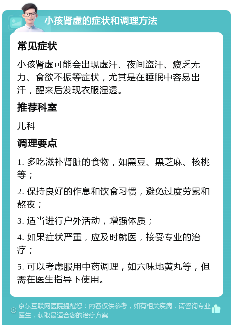 小孩肾虚的症状和调理方法 常见症状 小孩肾虚可能会出现虚汗、夜间盗汗、疲乏无力、食欲不振等症状，尤其是在睡眠中容易出汗，醒来后发现衣服湿透。 推荐科室 儿科 调理要点 1. 多吃滋补肾脏的食物，如黑豆、黑芝麻、核桃等； 2. 保持良好的作息和饮食习惯，避免过度劳累和熬夜； 3. 适当进行户外活动，增强体质； 4. 如果症状严重，应及时就医，接受专业的治疗； 5. 可以考虑服用中药调理，如六味地黄丸等，但需在医生指导下使用。