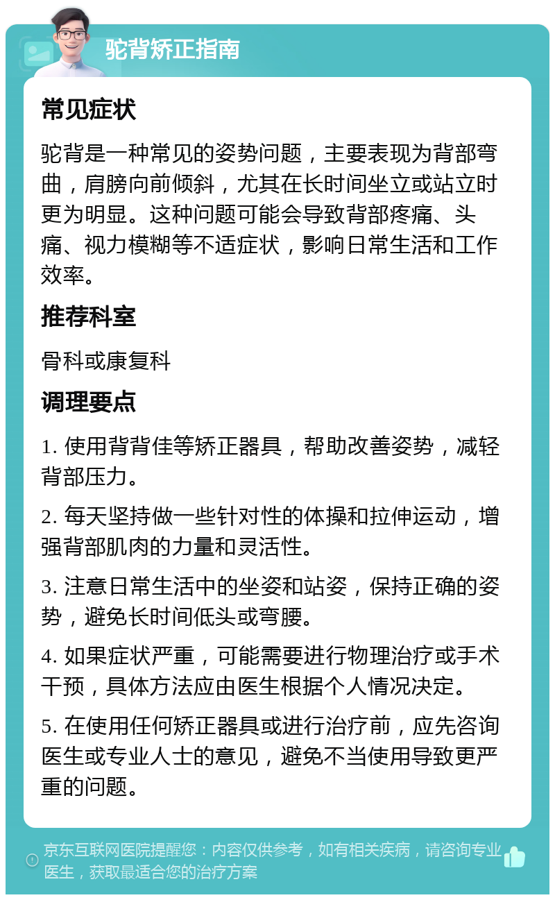 驼背矫正指南 常见症状 驼背是一种常见的姿势问题，主要表现为背部弯曲，肩膀向前倾斜，尤其在长时间坐立或站立时更为明显。这种问题可能会导致背部疼痛、头痛、视力模糊等不适症状，影响日常生活和工作效率。 推荐科室 骨科或康复科 调理要点 1. 使用背背佳等矫正器具，帮助改善姿势，减轻背部压力。 2. 每天坚持做一些针对性的体操和拉伸运动，增强背部肌肉的力量和灵活性。 3. 注意日常生活中的坐姿和站姿，保持正确的姿势，避免长时间低头或弯腰。 4. 如果症状严重，可能需要进行物理治疗或手术干预，具体方法应由医生根据个人情况决定。 5. 在使用任何矫正器具或进行治疗前，应先咨询医生或专业人士的意见，避免不当使用导致更严重的问题。