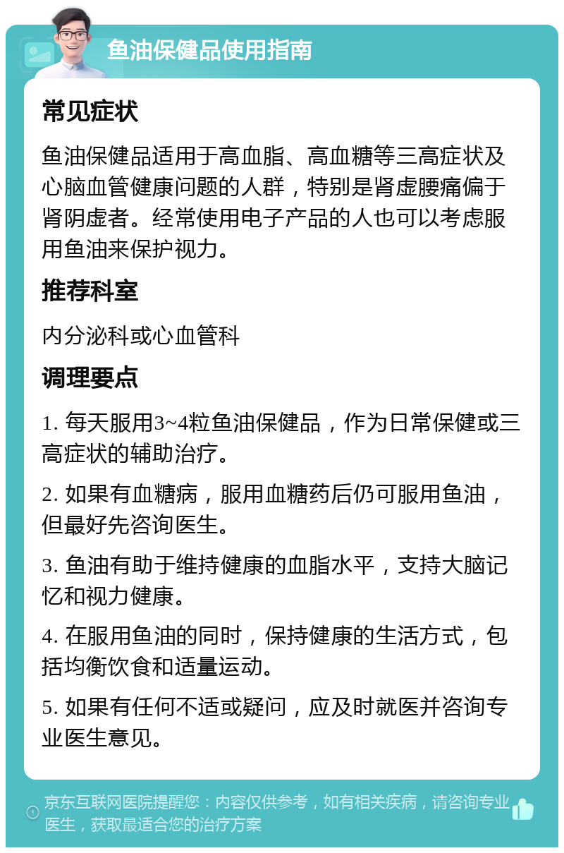 鱼油保健品使用指南 常见症状 鱼油保健品适用于高血脂、高血糖等三高症状及心脑血管健康问题的人群，特别是肾虚腰痛偏于肾阴虚者。经常使用电子产品的人也可以考虑服用鱼油来保护视力。 推荐科室 内分泌科或心血管科 调理要点 1. 每天服用3~4粒鱼油保健品，作为日常保健或三高症状的辅助治疗。 2. 如果有血糖病，服用血糖药后仍可服用鱼油，但最好先咨询医生。 3. 鱼油有助于维持健康的血脂水平，支持大脑记忆和视力健康。 4. 在服用鱼油的同时，保持健康的生活方式，包括均衡饮食和适量运动。 5. 如果有任何不适或疑问，应及时就医并咨询专业医生意见。