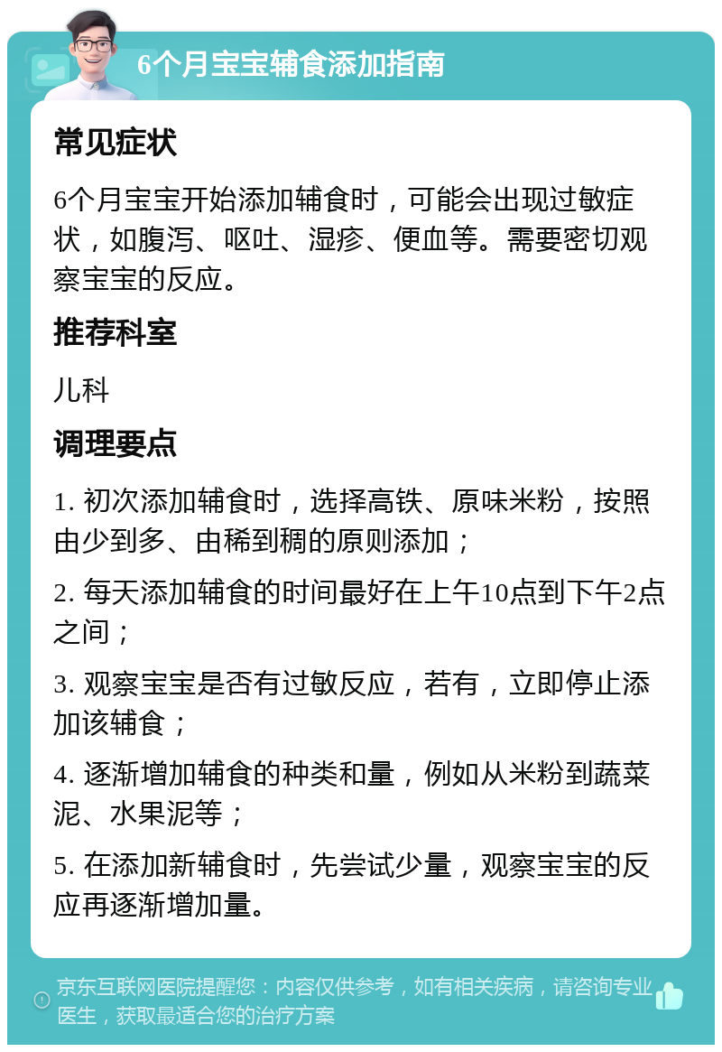 6个月宝宝辅食添加指南 常见症状 6个月宝宝开始添加辅食时，可能会出现过敏症状，如腹泻、呕吐、湿疹、便血等。需要密切观察宝宝的反应。 推荐科室 儿科 调理要点 1. 初次添加辅食时，选择高铁、原味米粉，按照由少到多、由稀到稠的原则添加； 2. 每天添加辅食的时间最好在上午10点到下午2点之间； 3. 观察宝宝是否有过敏反应，若有，立即停止添加该辅食； 4. 逐渐增加辅食的种类和量，例如从米粉到蔬菜泥、水果泥等； 5. 在添加新辅食时，先尝试少量，观察宝宝的反应再逐渐增加量。