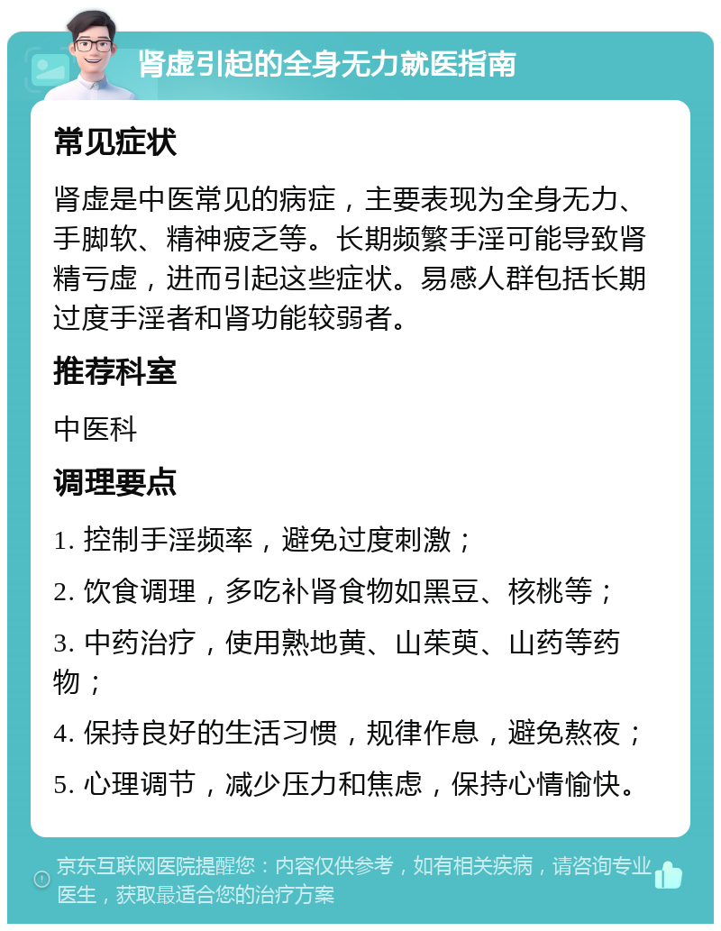 肾虚引起的全身无力就医指南 常见症状 肾虚是中医常见的病症，主要表现为全身无力、手脚软、精神疲乏等。长期频繁手淫可能导致肾精亏虚，进而引起这些症状。易感人群包括长期过度手淫者和肾功能较弱者。 推荐科室 中医科 调理要点 1. 控制手淫频率，避免过度刺激； 2. 饮食调理，多吃补肾食物如黑豆、核桃等； 3. 中药治疗，使用熟地黄、山茱萸、山药等药物； 4. 保持良好的生活习惯，规律作息，避免熬夜； 5. 心理调节，减少压力和焦虑，保持心情愉快。