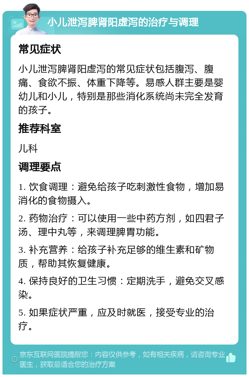 小儿泄泻脾肾阳虚泻的治疗与调理 常见症状 小儿泄泻脾肾阳虚泻的常见症状包括腹泻、腹痛、食欲不振、体重下降等。易感人群主要是婴幼儿和小儿，特别是那些消化系统尚未完全发育的孩子。 推荐科室 儿科 调理要点 1. 饮食调理：避免给孩子吃刺激性食物，增加易消化的食物摄入。 2. 药物治疗：可以使用一些中药方剂，如四君子汤、理中丸等，来调理脾胃功能。 3. 补充营养：给孩子补充足够的维生素和矿物质，帮助其恢复健康。 4. 保持良好的卫生习惯：定期洗手，避免交叉感染。 5. 如果症状严重，应及时就医，接受专业的治疗。