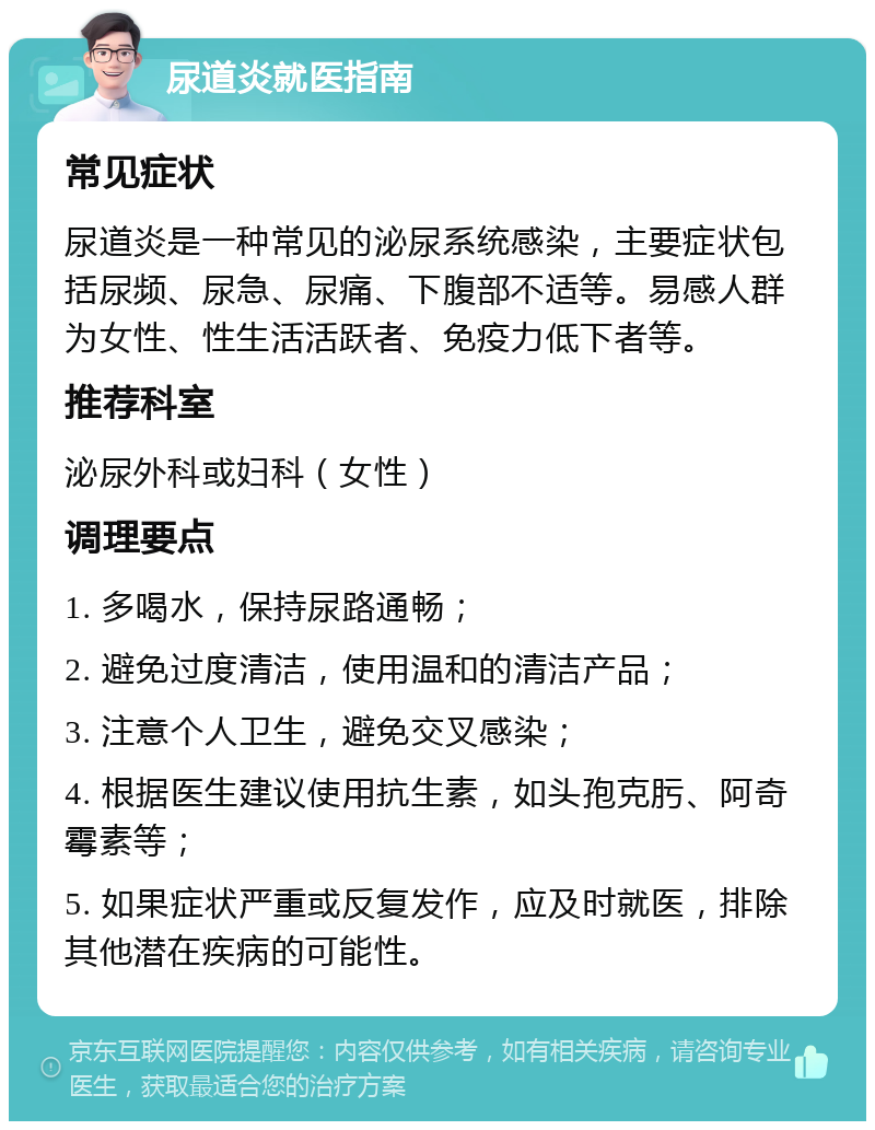 尿道炎就医指南 常见症状 尿道炎是一种常见的泌尿系统感染，主要症状包括尿频、尿急、尿痛、下腹部不适等。易感人群为女性、性生活活跃者、免疫力低下者等。 推荐科室 泌尿外科或妇科（女性） 调理要点 1. 多喝水，保持尿路通畅； 2. 避免过度清洁，使用温和的清洁产品； 3. 注意个人卫生，避免交叉感染； 4. 根据医生建议使用抗生素，如头孢克肟、阿奇霉素等； 5. 如果症状严重或反复发作，应及时就医，排除其他潜在疾病的可能性。