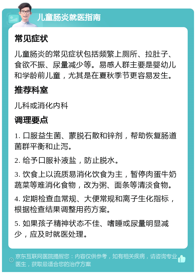 儿童肠炎就医指南 常见症状 儿童肠炎的常见症状包括频繁上厕所、拉肚子、食欲不振、尿量减少等。易感人群主要是婴幼儿和学龄前儿童，尤其是在夏秋季节更容易发生。 推荐科室 儿科或消化内科 调理要点 1. 口服益生菌、蒙脱石散和锌剂，帮助恢复肠道菌群平衡和止泻。 2. 给予口服补液盐，防止脱水。 3. 饮食上以流质易消化饮食为主，暂停肉蛋牛奶蔬菜等难消化食物，改为粥、面条等清淡食物。 4. 定期检查血常规、大便常规和离子生化指标，根据检查结果调整用药方案。 5. 如果孩子精神状态不佳、嗜睡或尿量明显减少，应及时就医处理。