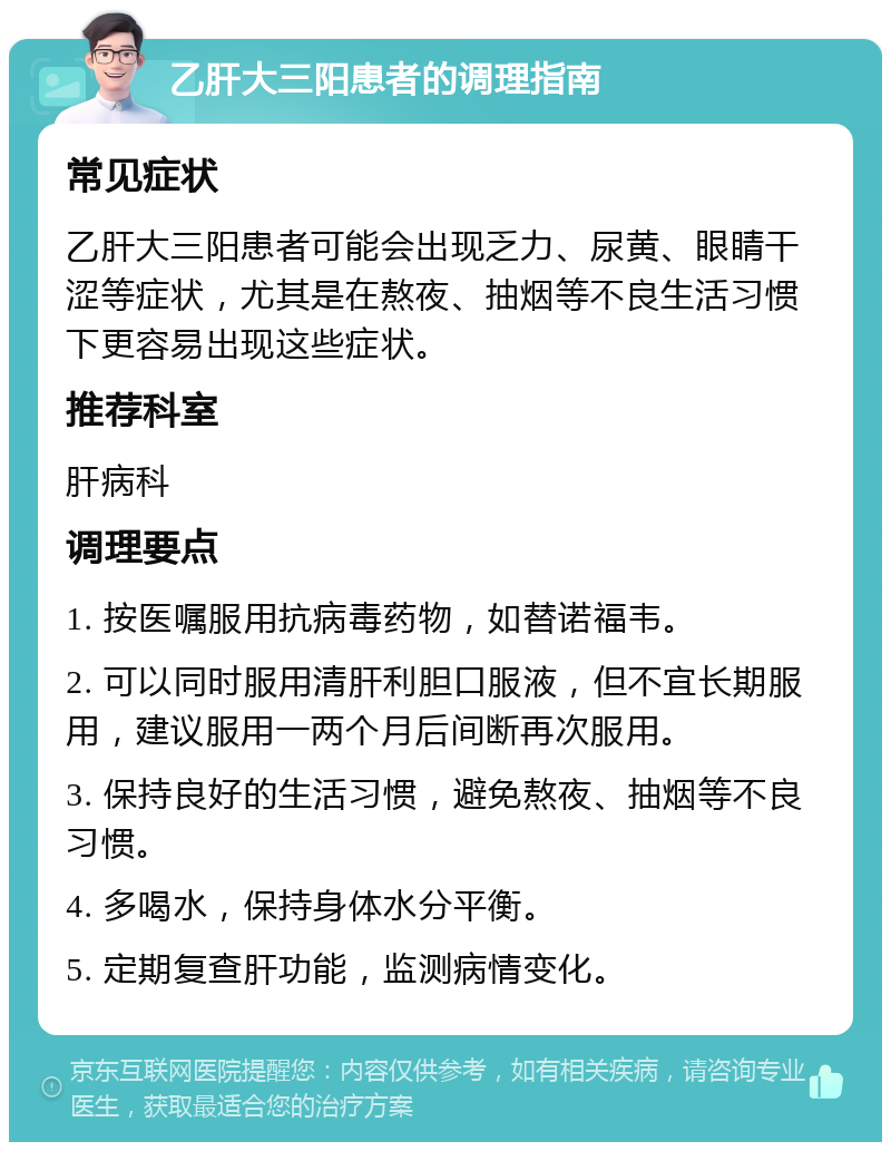 乙肝大三阳患者的调理指南 常见症状 乙肝大三阳患者可能会出现乏力、尿黄、眼睛干涩等症状，尤其是在熬夜、抽烟等不良生活习惯下更容易出现这些症状。 推荐科室 肝病科 调理要点 1. 按医嘱服用抗病毒药物，如替诺福韦。 2. 可以同时服用清肝利胆口服液，但不宜长期服用，建议服用一两个月后间断再次服用。 3. 保持良好的生活习惯，避免熬夜、抽烟等不良习惯。 4. 多喝水，保持身体水分平衡。 5. 定期复查肝功能，监测病情变化。