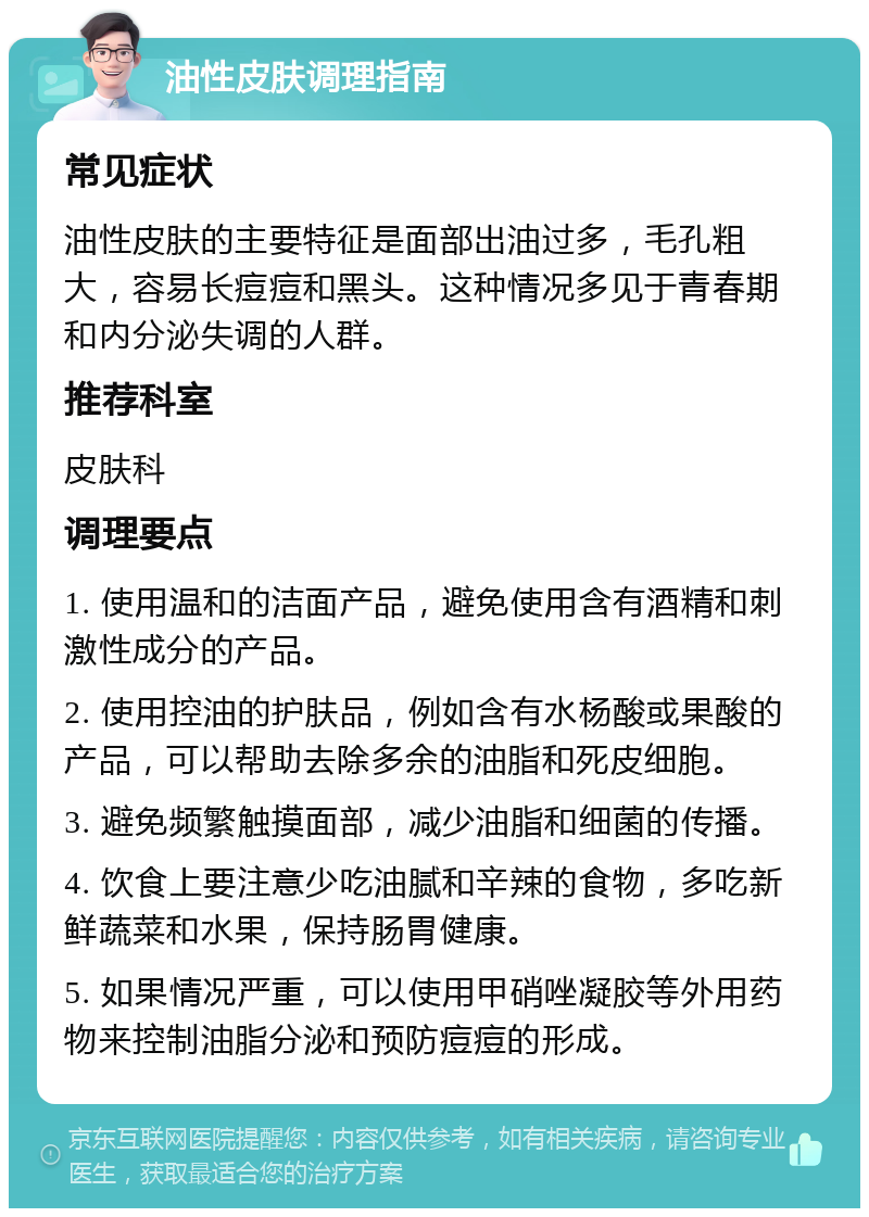 油性皮肤调理指南 常见症状 油性皮肤的主要特征是面部出油过多，毛孔粗大，容易长痘痘和黑头。这种情况多见于青春期和内分泌失调的人群。 推荐科室 皮肤科 调理要点 1. 使用温和的洁面产品，避免使用含有酒精和刺激性成分的产品。 2. 使用控油的护肤品，例如含有水杨酸或果酸的产品，可以帮助去除多余的油脂和死皮细胞。 3. 避免频繁触摸面部，减少油脂和细菌的传播。 4. 饮食上要注意少吃油腻和辛辣的食物，多吃新鲜蔬菜和水果，保持肠胃健康。 5. 如果情况严重，可以使用甲硝唑凝胶等外用药物来控制油脂分泌和预防痘痘的形成。