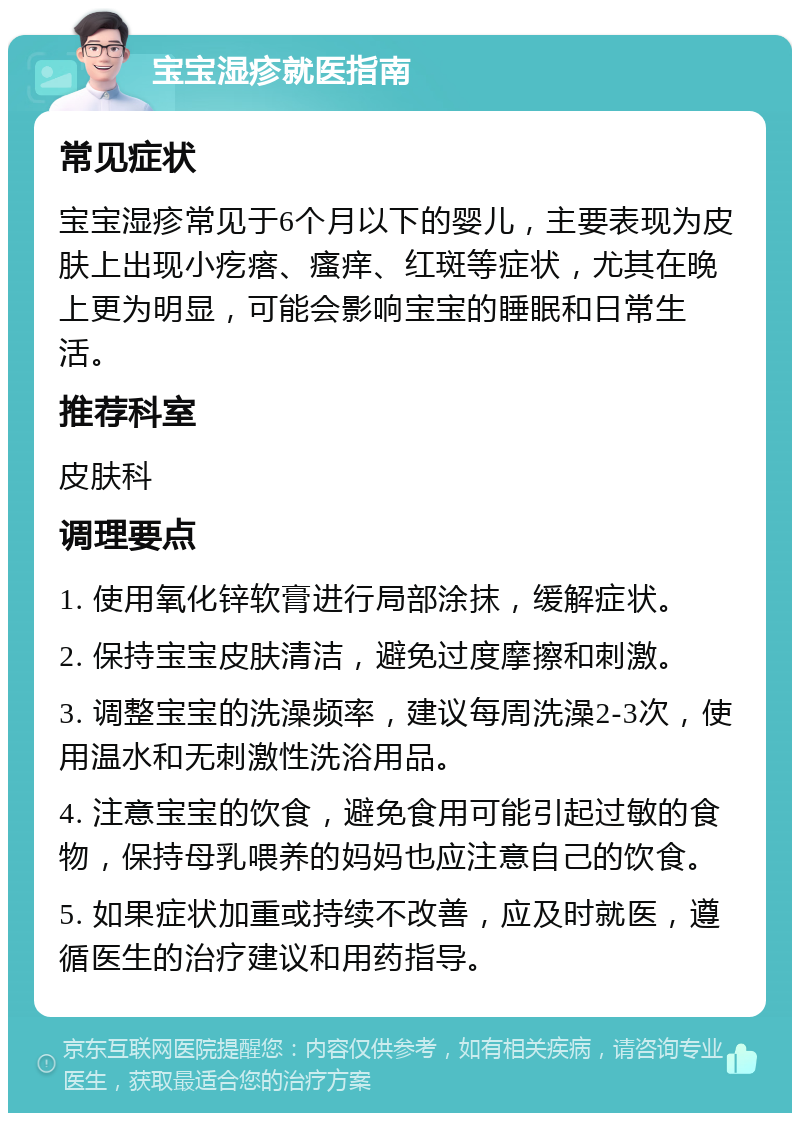 宝宝湿疹就医指南 常见症状 宝宝湿疹常见于6个月以下的婴儿，主要表现为皮肤上出现小疙瘩、瘙痒、红斑等症状，尤其在晚上更为明显，可能会影响宝宝的睡眠和日常生活。 推荐科室 皮肤科 调理要点 1. 使用氧化锌软膏进行局部涂抹，缓解症状。 2. 保持宝宝皮肤清洁，避免过度摩擦和刺激。 3. 调整宝宝的洗澡频率，建议每周洗澡2-3次，使用温水和无刺激性洗浴用品。 4. 注意宝宝的饮食，避免食用可能引起过敏的食物，保持母乳喂养的妈妈也应注意自己的饮食。 5. 如果症状加重或持续不改善，应及时就医，遵循医生的治疗建议和用药指导。