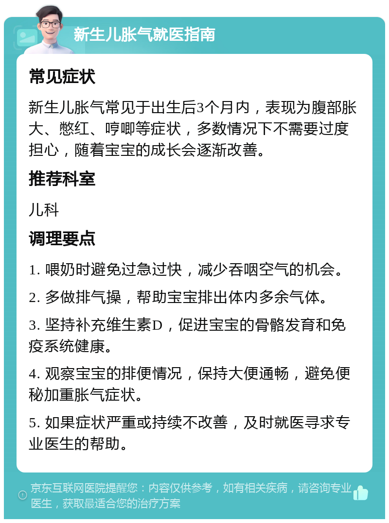 新生儿胀气就医指南 常见症状 新生儿胀气常见于出生后3个月内，表现为腹部胀大、憋红、哼唧等症状，多数情况下不需要过度担心，随着宝宝的成长会逐渐改善。 推荐科室 儿科 调理要点 1. 喂奶时避免过急过快，减少吞咽空气的机会。 2. 多做排气操，帮助宝宝排出体内多余气体。 3. 坚持补充维生素D，促进宝宝的骨骼发育和免疫系统健康。 4. 观察宝宝的排便情况，保持大便通畅，避免便秘加重胀气症状。 5. 如果症状严重或持续不改善，及时就医寻求专业医生的帮助。