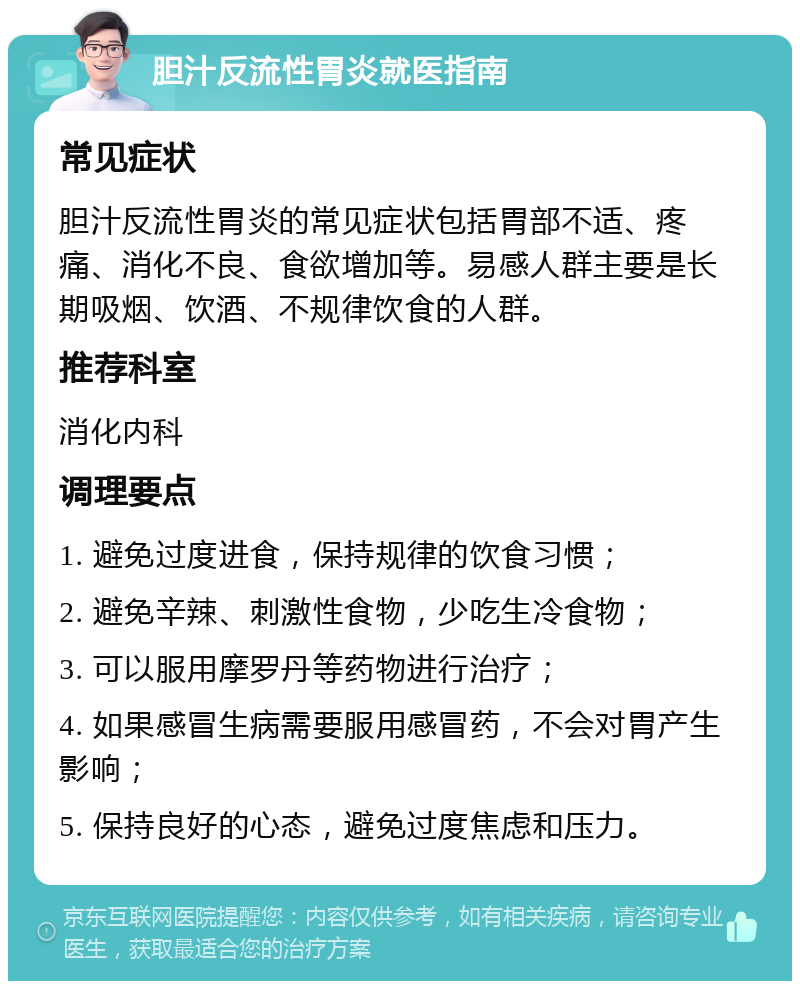 胆汁反流性胃炎就医指南 常见症状 胆汁反流性胃炎的常见症状包括胃部不适、疼痛、消化不良、食欲增加等。易感人群主要是长期吸烟、饮酒、不规律饮食的人群。 推荐科室 消化内科 调理要点 1. 避免过度进食，保持规律的饮食习惯； 2. 避免辛辣、刺激性食物，少吃生冷食物； 3. 可以服用摩罗丹等药物进行治疗； 4. 如果感冒生病需要服用感冒药，不会对胃产生影响； 5. 保持良好的心态，避免过度焦虑和压力。