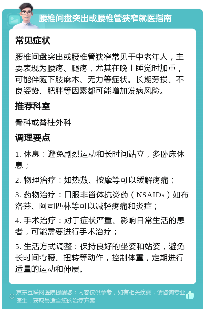 腰椎间盘突出或腰椎管狭窄就医指南 常见症状 腰椎间盘突出或腰椎管狭窄常见于中老年人，主要表现为腰疼、腿疼，尤其在晚上睡觉时加重，可能伴随下肢麻木、无力等症状。长期劳损、不良姿势、肥胖等因素都可能增加发病风险。 推荐科室 骨科或脊柱外科 调理要点 1. 休息：避免剧烈运动和长时间站立，多卧床休息； 2. 物理治疗：如热敷、按摩等可以缓解疼痛； 3. 药物治疗：口服非甾体抗炎药（NSAIDs）如布洛芬、阿司匹林等可以减轻疼痛和炎症； 4. 手术治疗：对于症状严重、影响日常生活的患者，可能需要进行手术治疗； 5. 生活方式调整：保持良好的坐姿和站姿，避免长时间弯腰、扭转等动作，控制体重，定期进行适量的运动和伸展。